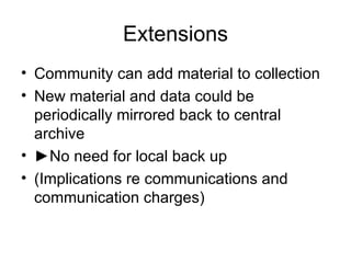 Extensions Community can add material to collection New material and data could be periodically mirrored back to central archive ► No need for local back up (Implications re communications and communication charges) 
