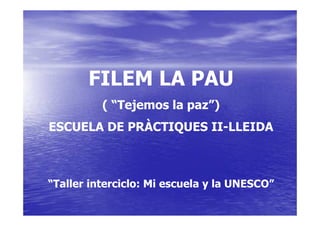 FILEM LA PAU
          ( “Tejemos la paz”)
ESCUELA DE PRÀCTIQUES II-LLEIDA



“Taller interciclo: Mi escuela y la UNESCO”
 
