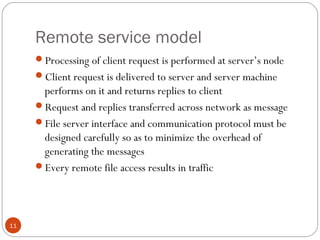 Remote service model
11
Processing of client request is performed at server’s node
Client request is delivered to server and server machine
performs on it and returns replies to client
Request and replies transferred across network as message
File server interface and communication protocol must be
designed carefully so as to minimize the overhead of
generating the messages
Every remote file access results in traffic
 