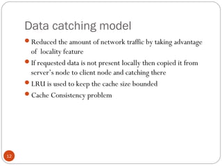 Data catching model
12
Reduced the amount of network traffic by taking advantage
of locality feature
If requested data is not present locally then copied it from
server’s node to client node and catching there
LRU is used to keep the cache size bounded
Cache Consistency problem
 