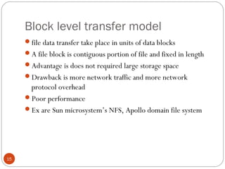Block level transfer model
15
file data transfer take place in units of data blocks
A file block is contiguous portion of file and fixed in length
Advantage is does not required large storage space
Drawback is more network traffic and more network
protocol overhead
Poor performance
Ex are Sun microsystem’s NFS, Apollo domain file system
 