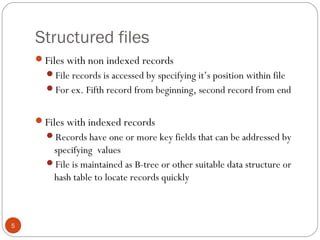 Structured files
5
Files with non indexed records
File records is accessed by specifying it’s position within file
For ex. Fifth record from beginning, second record from end
Files with indexed records
Records have one or more key fields that can be addressed by
specifying values
File is maintained as B-tree or other suitable data structure or
hash table to locate records quickly
 