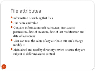 File attributes
6
Information describing that files
Has name and value
Contains information such has owner, size, access
permission, date of creation, date of last modification and
date of last access
User can read the value of any attribute but can’t change
modify it
Maintained and used by directory service because they are
subject to different access control
 