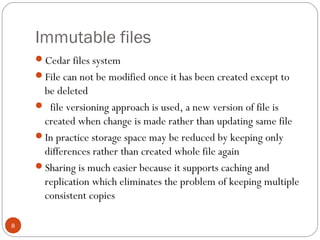 Immutable files
8
Cedar files system
File can not be modified once it has been created except to
be deleted
 file versioning approach is used, a new version of file is
created when change is made rather than updating same file
In practice storage space may be reduced by keeping only
differences rather than created whole file again
Sharing is much easier because it supports caching and
replication which eliminates the problem of keeping multiple
consistent copies
 