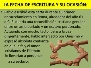 LA FECHA DE ESCRITURA Y SU OCASIÓN:Pablo escribió esta carta durante su primer encarcelamiento en Roma, alrededor del año 61 d.C. Él quería una reconciliación cristiana genuina entre un amo burlado y un esclavo perdonado. Actuando con mucho tacto, pero a la vez diligentemente, Pablo intercedió por Onésimo y expresó absoluta confianza en que la fe y el amorcristianos de Filemónle llevarían a perdonara su esclavo. 