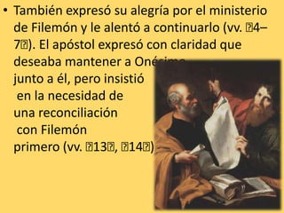 También expresó su alegría por el ministerio de Filemón y le alentó a continuarlo (vv. ﻿4–7﻿). El apóstol expresó con claridad que deseaba mantener a Onésimo junto a él, pero insistió en la necesidad de una reconciliación con Filemón primero (vv. ﻿13﻿, ﻿14﻿). 