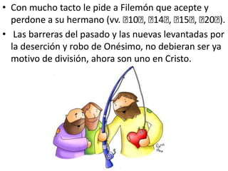 Con mucho tacto le pide a Filemón que acepte y perdone a su hermano (vv. ﻿10﻿, ﻿14﻿, ﻿15﻿, ﻿20﻿). Las barreras del pasado y las nuevas levantadas por la deserción y robo de Onésimo, no debieran ser ya motivo de división, ahora son uno en Cristo.