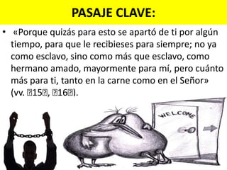PASAJE CLAVE:«Porque quizás para esto se apartó de ti por algún tiempo, para que le recibieses para siempre; no ya como esclavo, sino como más que esclavo, como hermano amado, mayormente para mí, pero cuánto más para ti, tanto en la carne como en el Señor» (vv. ﻿15﻿, ﻿16﻿). 