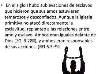  En el siglo I hubo sublevaciones de esclavos que hicieron que sus amos estuvieran temerosos y desconfiados. Aunque la iglesia primitiva no atacó directamente la esclavitud, replanteó a las relaciones entre amo y esclavo. Ambos eran iguales delante de Dios (﻿Gl 3.28﻿), y ambos eran responsables de sus acciones  (﻿Ef 6.5–9﻿).