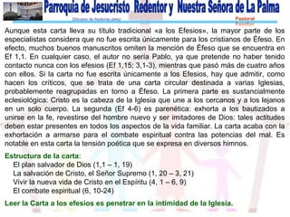 Diócesis de Asidonia-Jerez Pastoral
Familiar
Aunque esta carta lleva su título tradicional «a los Efesios», la mayor parte de los
especialistas considera que no fue escrita únicamente para los cristianos de Éfeso. En
efecto, muchos buenos manuscritos omiten la mención de Éfeso que se encuentra en
Ef 1,1. En cualquier caso, el autor no sería Pablo, ya que pretende no haber tenido
contacto nunca con los efesios (Ef 1,15; 3,1-3), mientras que pasó más de cuatro años
con ellos. Si la carta no fue escrita únicamente a los Efesios, hay que admitir, como
hacen los críticos, que se trata de una carta circular destinada a varias Iglesias,
probablemente reagrupadas en torno a Éfeso. La primera parte es sustancialmente
eclesiológica: Cristo es la cabeza de la Iglesia que une a los cercanos y a los lejanos
en un solo cuerpo. La segunda (Ef 4-6) es parenética: exhorta a los bautizados a
unirse en la fe, revestirse del hombre nuevo y ser imitadores de Dios: tales actitudes
deben estar presentes en todos los aspectos de la vida familiar. La carta acaba con la
exhortación a armarse para el combate espiritual contra las potencias del mal. Es
notable en esta carta la tensión poética que se expresa en diversos himnos.
Estructura de la carta:
El plan salvador de Dios (1,1 – 1, 19)
La salvación de Cristo, el Señor Supremo (1, 20 – 3, 21)
Vivir la nueva vida de Cristo en el Espíritu (4, 1 – 6, 9)
El combate espiritual (6, 10-24)
Leer la Carta a los efesios es penetrar en la intimidad de la Iglesia.
 
