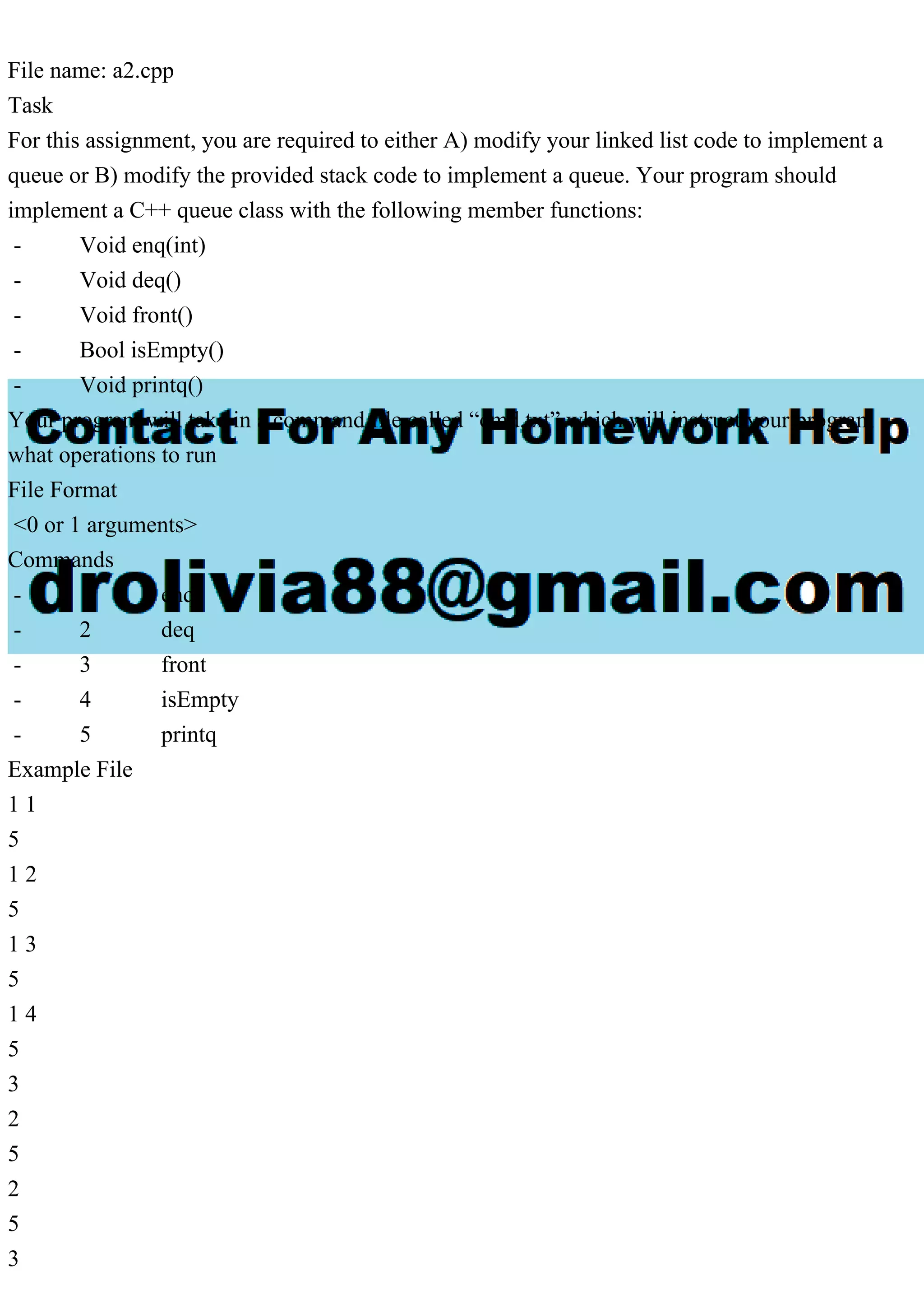 File name: a2.cpp Task For this assignment, you are required to either A) modify your linked list code to implement a queue or B) modify the provided stack code to implement a queue. Your program should implement a C++ queue class with the following member functions: - Void enq(int) - Void deq() - Void front() - Bool isEmpty() - Void printq() Your program will take in a command file called “cmd.txt” which will instruct your program what operations to run File Format <0 or 1 arguments> Commands - 1 enq - 2 deq - 3 front - 4 isEmpty - 5 printq Example File 1 1 5 1 2 5 1 3 5 1 4 5 3 2 5 2 5 3 
