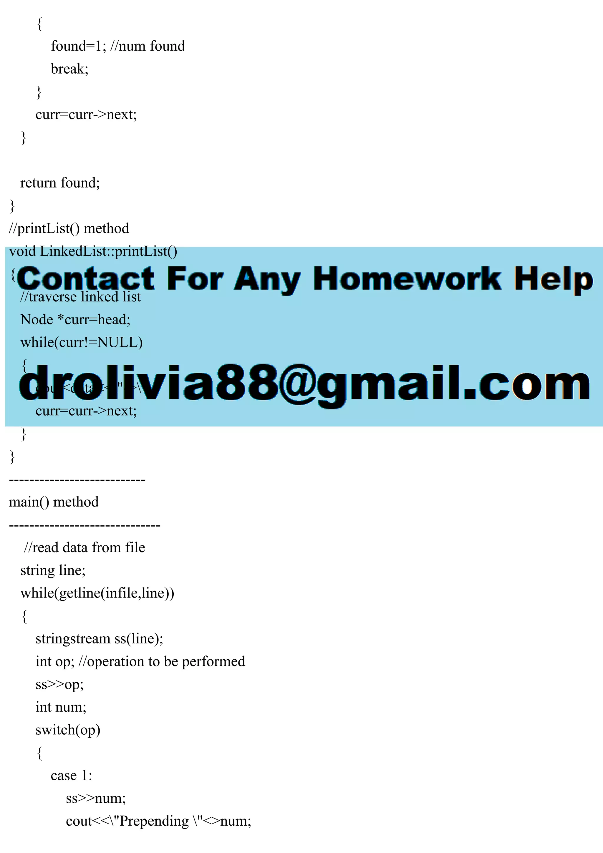 { found=1; //num found break; } curr=curr->next; } return found; } //printList() method void LinkedList::printList() { //traverse linked list Node *curr=head; while(curr!=NULL) { cout<data<<"->"; curr=curr->next; } } --------------------------- main() method ------------------------------ //read data from file string line; while(getline(infile,line)) { stringstream ss(line); int op; //operation to be performed ss>>op; int num; switch(op) { case 1: ss>>num; cout<<"Prepending "<>num; 