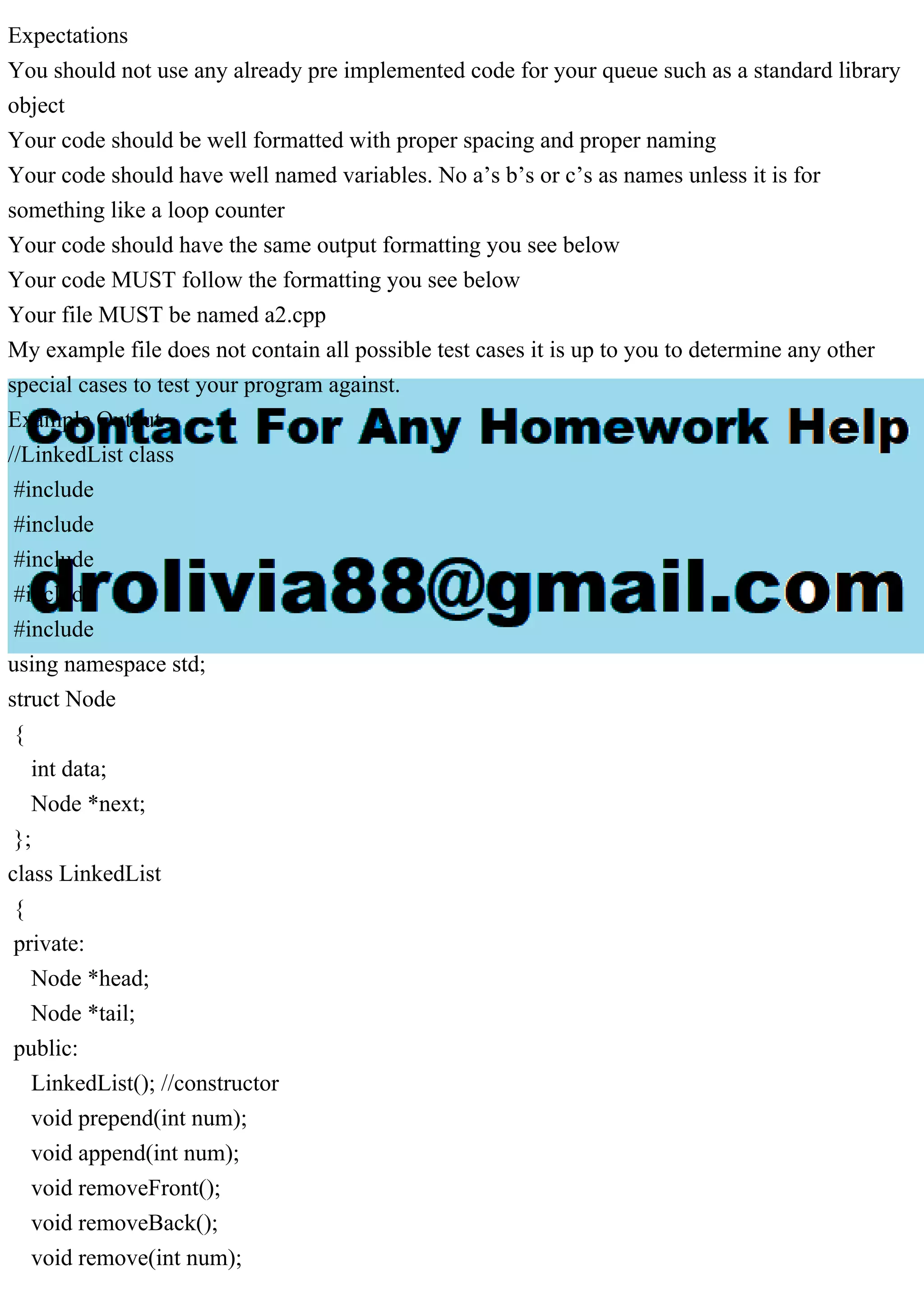 Expectations You should not use any already pre implemented code for your queue such as a standard library object Your code should be well formatted with proper spacing and proper naming Your code should have well named variables. No a’s b’s or c’s as names unless it is for something like a loop counter Your code should have the same output formatting you see below Your code MUST follow the formatting you see below Your file MUST be named a2.cpp My example file does not contain all possible test cases it is up to you to determine any other special cases to test your program against. Example Output //LinkedList class #include #include #include #include #include using namespace std; struct Node { int data; Node *next; }; class LinkedList { private: Node *head; Node *tail; public: LinkedList(); //constructor void prepend(int num); void append(int num); void removeFront(); void removeBack(); void remove(int num); 