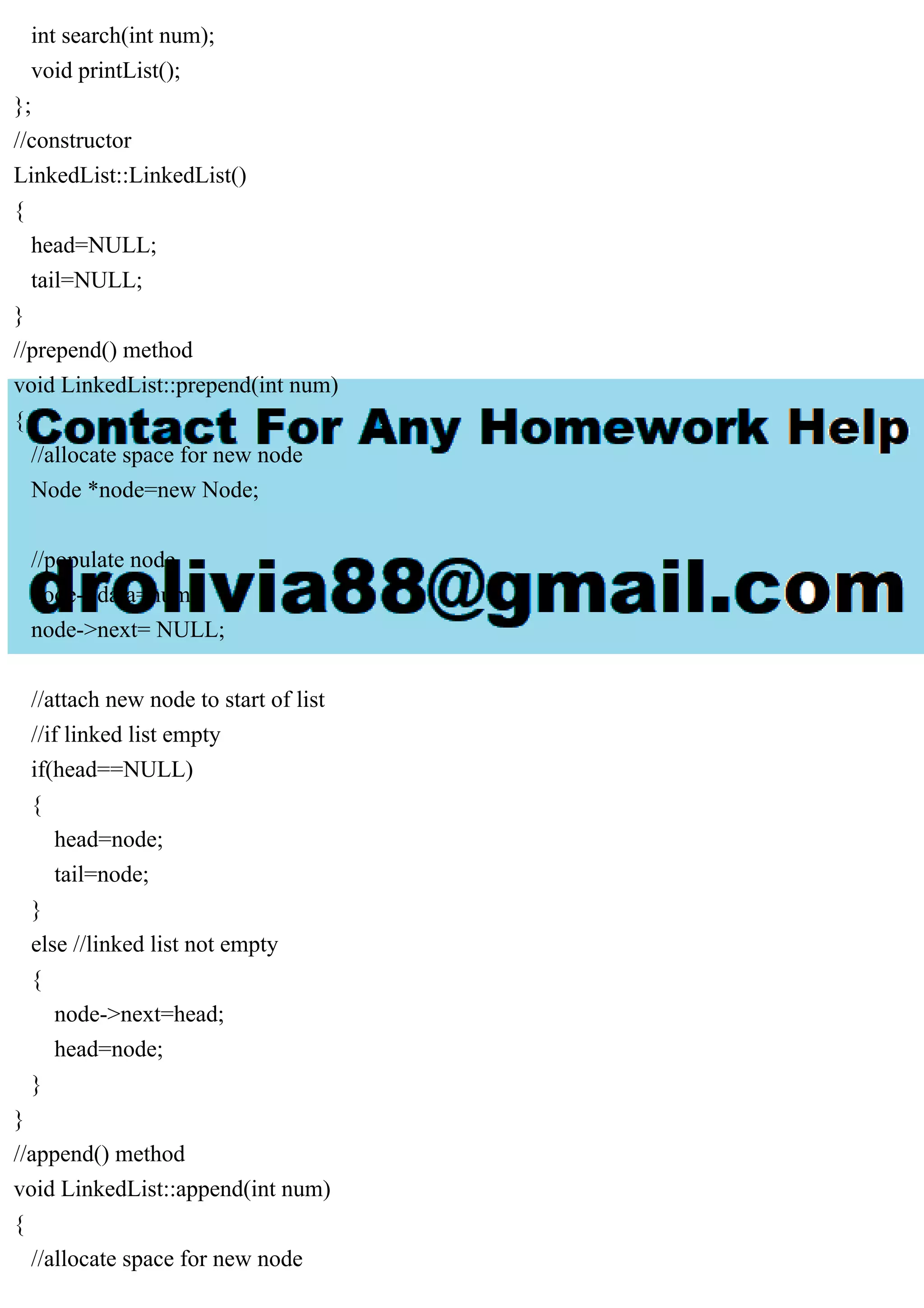 int search(int num); void printList(); }; //constructor LinkedList::LinkedList() { head=NULL; tail=NULL; } //prepend() method void LinkedList::prepend(int num) { //allocate space for new node Node *node=new Node; //populate node node->data=num; node->next= NULL; //attach new node to start of list //if linked list empty if(head==NULL) { head=node; tail=node; } else //linked list not empty { node->next=head; head=node; } } //append() method void LinkedList::append(int num) { //allocate space for new node 