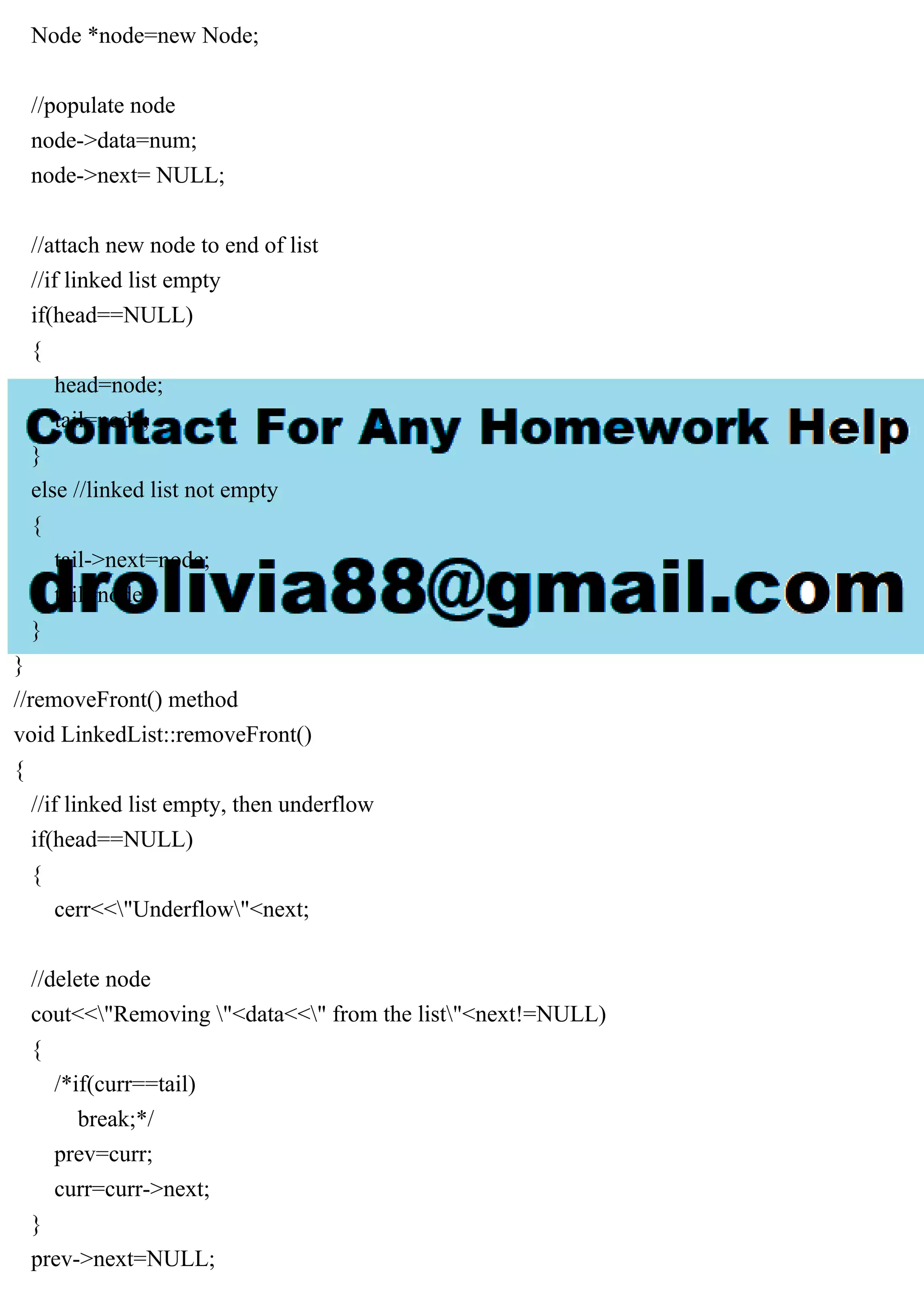Node *node=new Node; //populate node node->data=num; node->next= NULL; //attach new node to end of list //if linked list empty if(head==NULL) { head=node; tail=node; } else //linked list not empty { tail->next=node; tail=node; } } //removeFront() method void LinkedList::removeFront() { //if linked list empty, then underflow if(head==NULL) { cerr<<"Underflow"<next; //delete node cout<<"Removing "<data<<" from the list"<next!=NULL) { /*if(curr==tail) break;*/ prev=curr; curr=curr->next; } prev->next=NULL; 