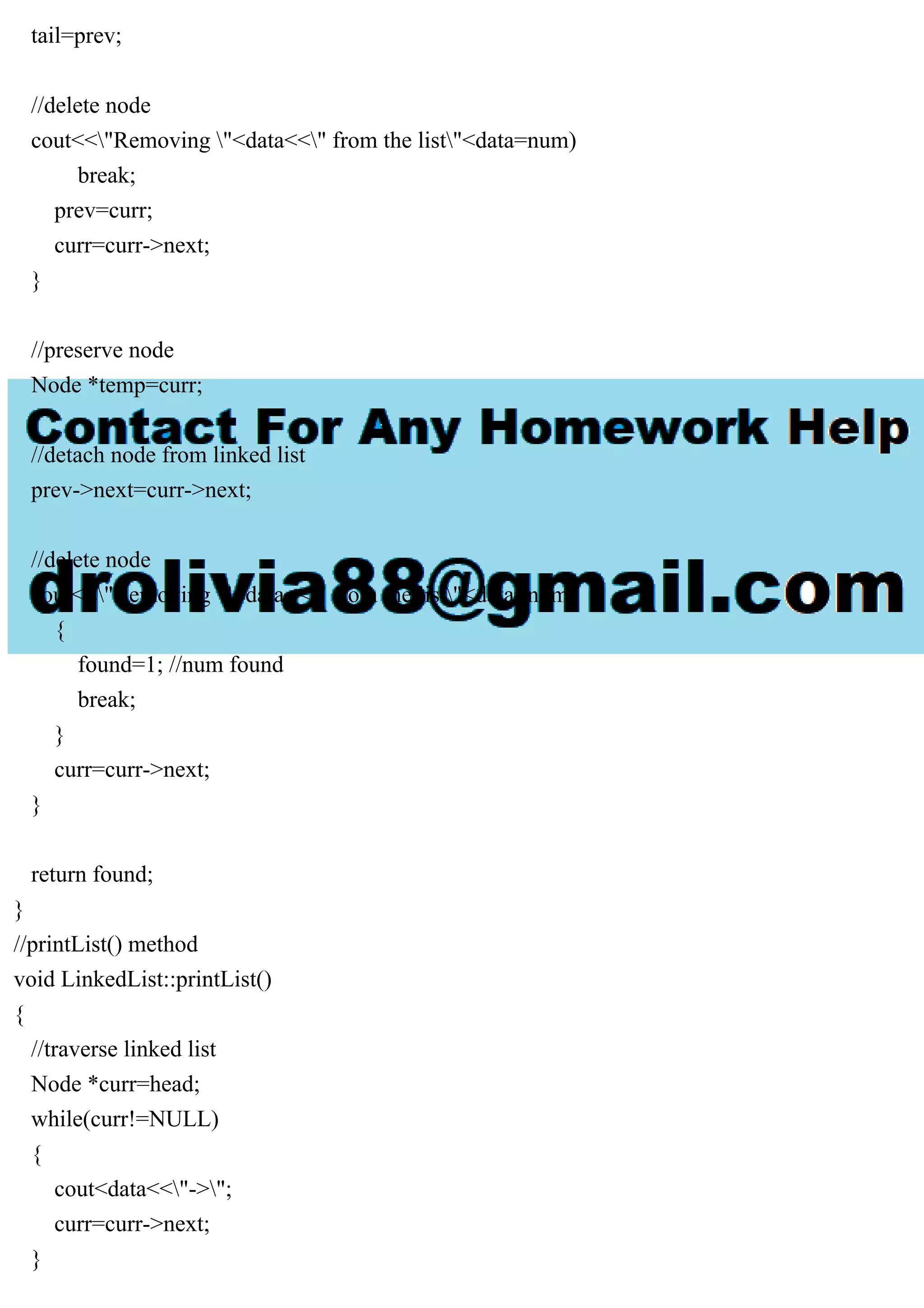 tail=prev; //delete node cout<<"Removing "<data<<" from the list"<data=num) break; prev=curr; curr=curr->next; } //preserve node Node *temp=curr; //detach node from linked list prev->next=curr->next; //delete node cout<<"Removing "<data<<" from the list"<data=num) { found=1; //num found break; } curr=curr->next; } return found; } //printList() method void LinkedList::printList() { //traverse linked list Node *curr=head; while(curr!=NULL) { cout<data<<"->"; curr=curr->next; } 