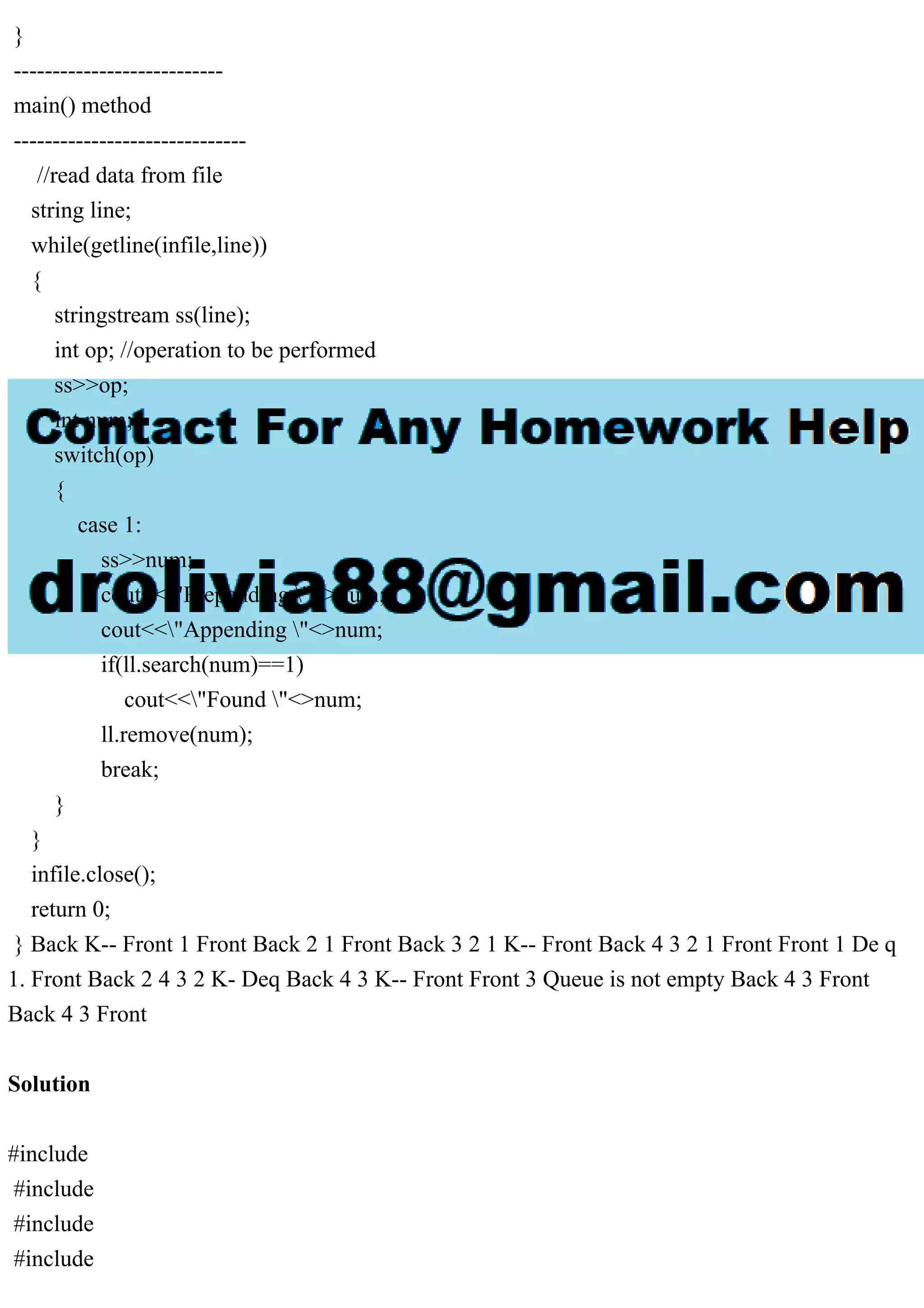 } --------------------------- main() method ------------------------------ //read data from file string line; while(getline(infile,line)) { stringstream ss(line); int op; //operation to be performed ss>>op; int num; switch(op) { case 1: ss>>num; cout<<"Prepending "<>num; cout<<"Appending "<>num; if(ll.search(num)==1) cout<<"Found "<>num; ll.remove(num); break; } } infile.close(); return 0; } Back K-- Front 1 Front Back 2 1 Front Back 3 2 1 K-- Front Back 4 3 2 1 Front Front 1 De q 1. Front Back 2 4 3 2 K- Deq Back 4 3 K-- Front Front 3 Queue is not empty Back 4 3 Front Back 4 3 Front Solution #include #include #include #include 