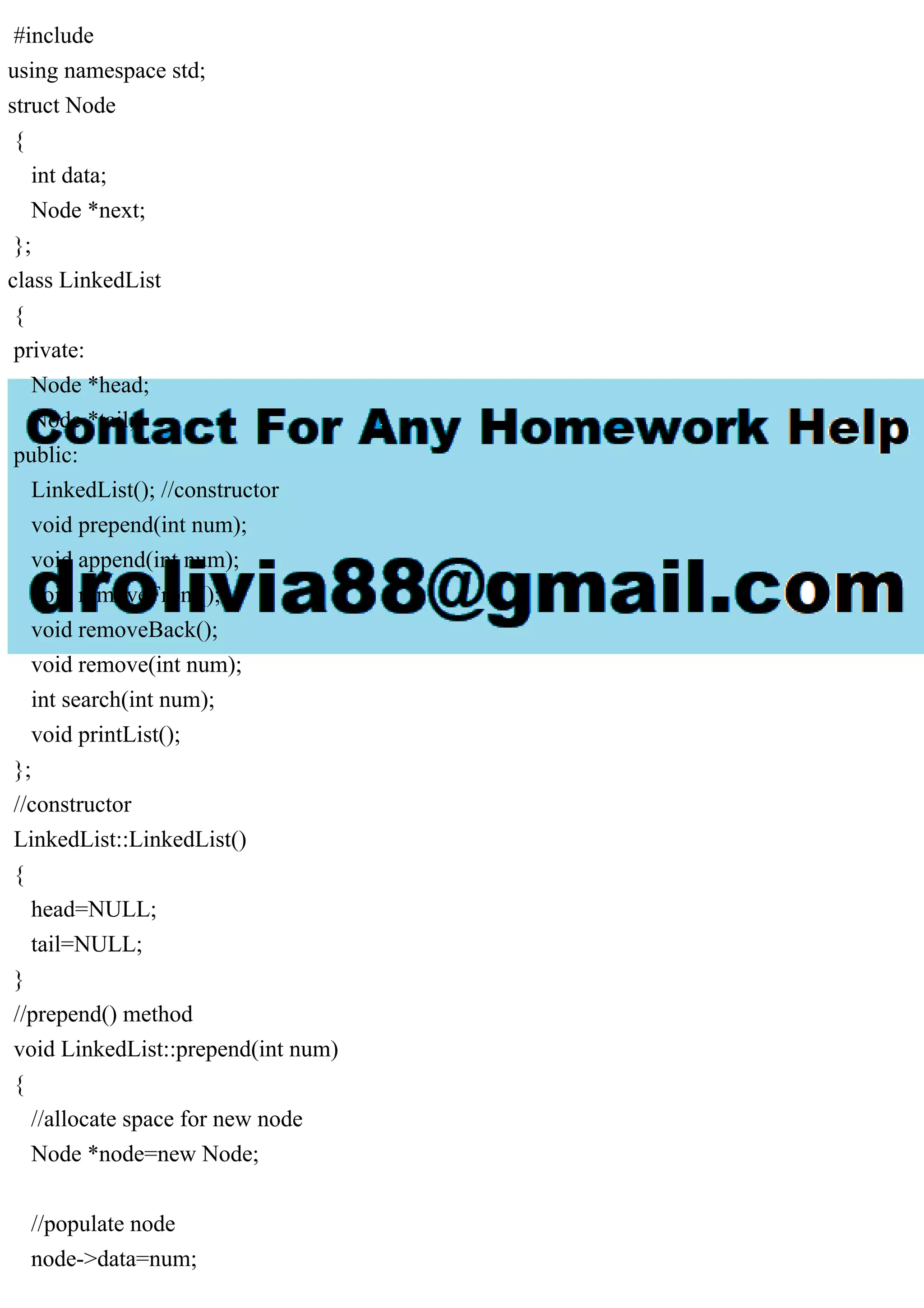 #include using namespace std; struct Node { int data; Node *next; }; class LinkedList { private: Node *head; Node *tail; public: LinkedList(); //constructor void prepend(int num); void append(int num); void removeFront(); void removeBack(); void remove(int num); int search(int num); void printList(); }; //constructor LinkedList::LinkedList() { head=NULL; tail=NULL; } //prepend() method void LinkedList::prepend(int num) { //allocate space for new node Node *node=new Node; //populate node node->data=num; 