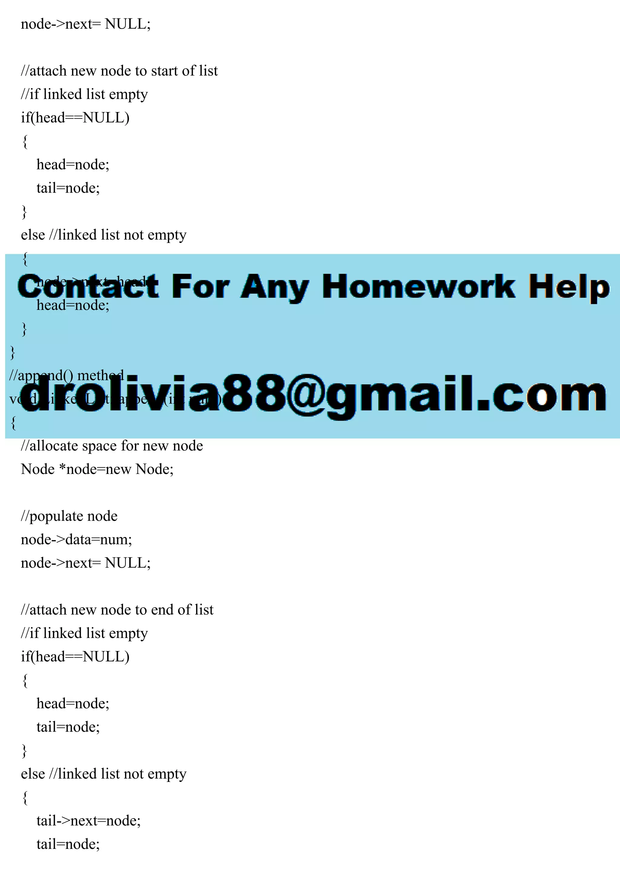 node->next= NULL; //attach new node to start of list //if linked list empty if(head==NULL) { head=node; tail=node; } else //linked list not empty { node->next=head; head=node; } } //append() method void LinkedList::append(int num) { //allocate space for new node Node *node=new Node; //populate node node->data=num; node->next= NULL; //attach new node to end of list //if linked list empty if(head==NULL) { head=node; tail=node; } else //linked list not empty { tail->next=node; tail=node; 