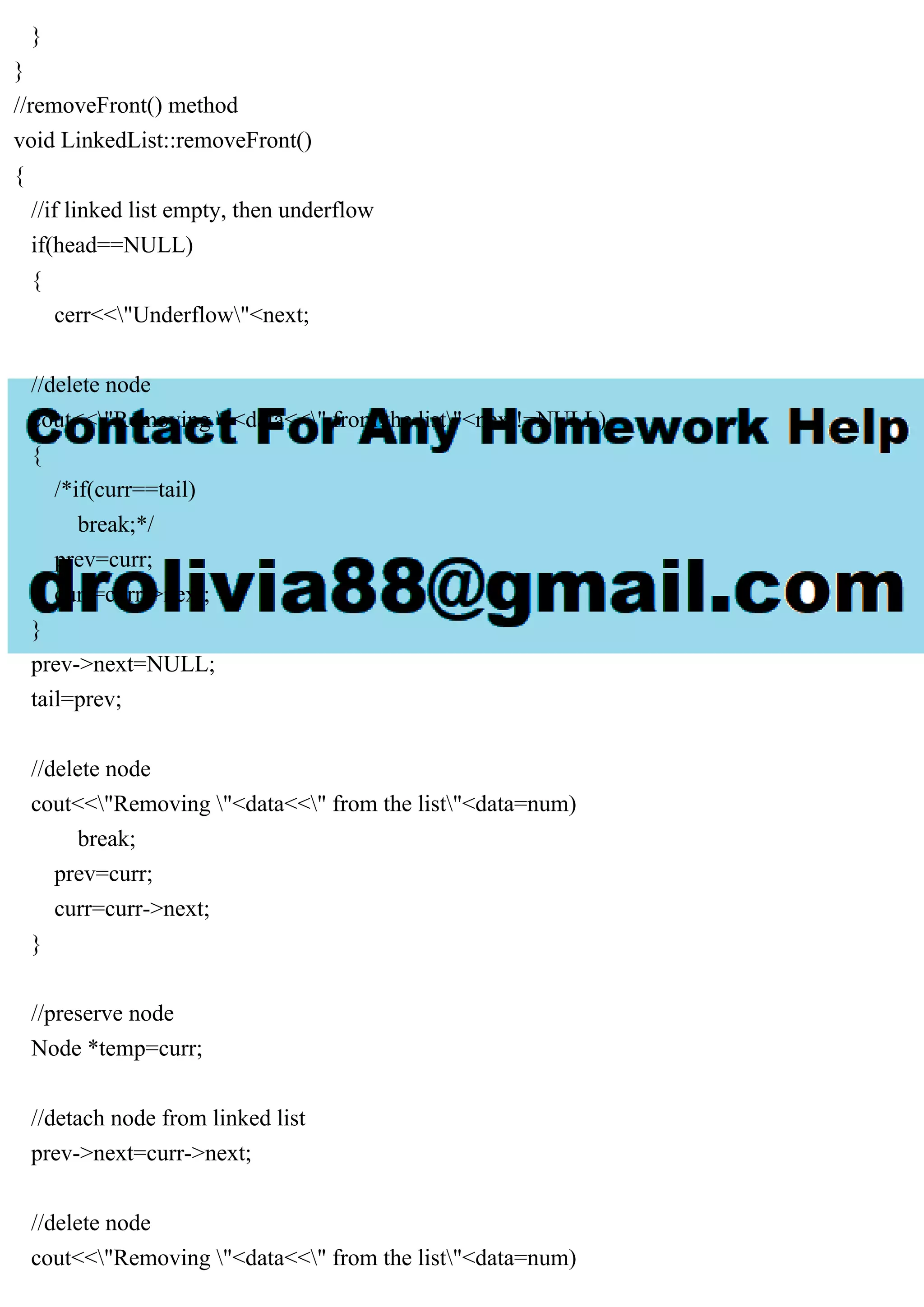 } } //removeFront() method void LinkedList::removeFront() { //if linked list empty, then underflow if(head==NULL) { cerr<<"Underflow"<next; //delete node cout<<"Removing "<data<<" from the list"<next!=NULL) { /*if(curr==tail) break;*/ prev=curr; curr=curr->next; } prev->next=NULL; tail=prev; //delete node cout<<"Removing "<data<<" from the list"<data=num) break; prev=curr; curr=curr->next; } //preserve node Node *temp=curr; //detach node from linked list prev->next=curr->next; //delete node cout<<"Removing "<data<<" from the list"<data=num) 
