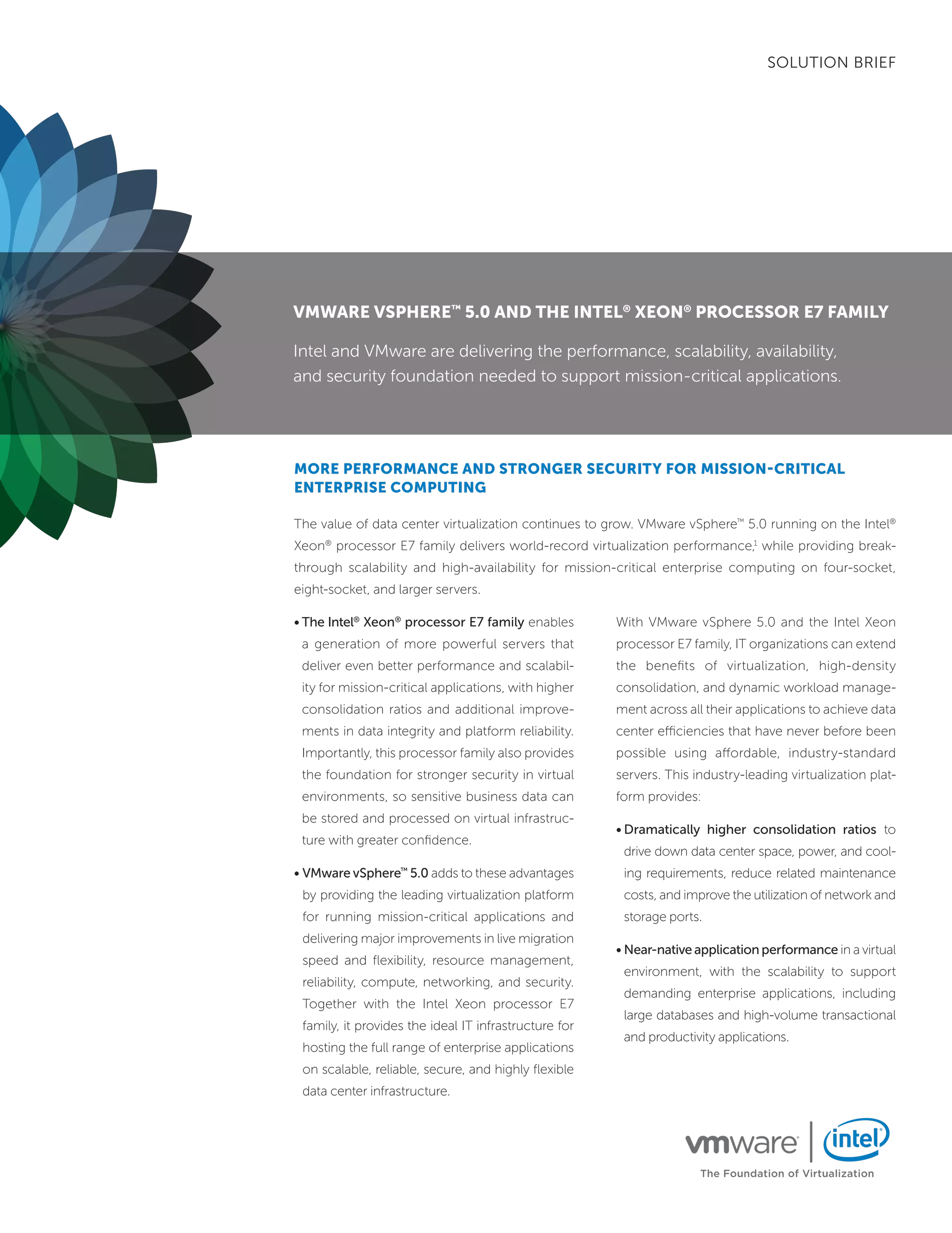 SOLUTION BRIEF




VMware VSPhere™ 5.0 and the intel® Xeon® ProceSSor e7 faMily

Intel and VMware are delivering the performance, scalability, availability,
and security foundation needed to support mission-critical applications.




More PerforMance and Stronger Security for MiSSion-critical
enterPriSe coMPuting

The value of data center virtualization continues to grow. VMware vSphere™ 5.0 running on the Intel®
Xeon® processor E7 family delivers world-record virtualization performance,1 while providing break-
through scalability and high-availability for mission-critical enterprise computing on four-socket,
eight-socket, and larger servers.

• The Intel® Xeon® processor E7 family enables         With VMware vSphere 5.0 and the Intel Xeon
 a generation of more powerful servers that            processor E7 family, IT organizations can extend
 deliver even better performance and scalabil-         the benefits of virtualization, high-density
 ity for mission-critical applications, with higher    consolidation, and dynamic workload manage-
 consolidation ratios and additional improve-          ment across all their applications to achieve data
 ments in data integrity and platform reliability.     center efficiencies that have never before been
 Importantly, this processor family also provides      possible using affordable, industry-standard
 the foundation for stronger security in virtual       servers. This industry-leading virtualization plat-
 environments, so sensitive business data can          form provides:
 be stored and processed on virtual infrastruc-
                                                       • Dramatically higher consolidation ratios to
 ture with greater confidence.
                                                        drive down data center space, power, and cool-
• VMware vSphere™ 5.0 adds to these advantages          ing requirements, reduce related maintenance
 by providing the leading virtualization platform       costs, and improve the utilization of network and
 for running mission-critical applications and          storage ports.
 delivering major improvements in live migration
                                                       • Near-native application performance in a virtual
 speed and flexibility, resource management,
                                                        environment, with the scalability to support
 reliability, compute, networking, and security.
                                                        demanding enterprise applications, including
 Together with the Intel Xeon processor E7
                                                        large databases and high-volume transactional
 family, it provides the ideal IT infrastructure for
                                                        and productivity applications.
 hosting the full range of enterprise applications
 on scalable, reliable, secure, and highly flexible
 data center infrastructure.




                                                                      The Foundation of Virtualization
 