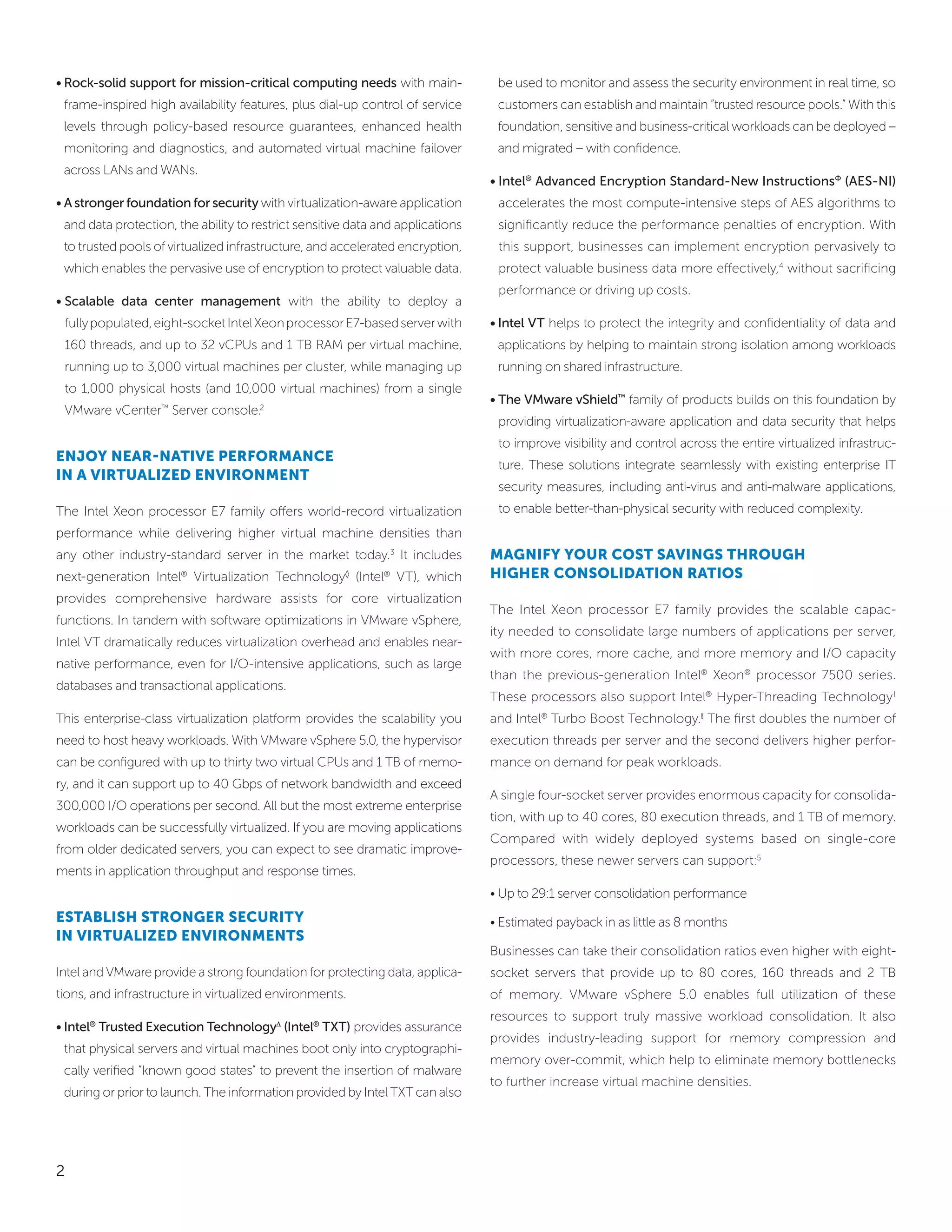 • Rock-solid support for mission-critical computing needs with main-             be used to monitor and assess the security environment in real time, so
 frame-inspired high availability features, plus dial-up control of service      customers can establish and maintain “trusted resource pools.” With this
 levels through policy-based resource guarantees, enhanced health                foundation, sensitive and business-critical workloads can be deployed –
 monitoring and diagnostics, and automated virtual machine failover              and migrated – with confidence.
 across LANs and WANs.
                                                                                • Intel® Advanced Encryption Standard-New InstructionsΦ (AES-NI)
• A stronger foundation for security with virtualization-aware application       accelerates the most compute-intensive steps of AES algorithms to
 and data protection, the ability to restrict sensitive data and applications    significantly reduce the performance penalties of encryption. With
 to trusted pools of virtualized infrastructure, and accelerated encryption,     this support, businesses can implement encryption pervasively to
 which enables the pervasive use of encryption to protect valuable data.         protect valuable business data more effectively,4 without sacrificing
                                                                                 performance or driving up costs.
• Scalable data center management with the ability to deploy a
 fully populated, eight-socket Intel Xeon processor E7-based server with        • Intel VT helps to protect the integrity and confidentiality of data and
 160 threads, and up to 32 vCPUs and 1 TB RAM per virtual machine,               applications by helping to maintain strong isolation among workloads
 running up to 3,000 virtual machines per cluster, while managing up             running on shared infrastructure.
 to 1,000 physical hosts (and 10,000 virtual machines) from a single
                                                                                • The VMware vShield™ family of products builds on this foundation by
 VMware vCenter™ Server console.2
                                                                                 providing virtualization-aware application and data security that helps
                                                                                 to improve visibility and control across the entire virtualized infrastruc-
enjoy near-natiVe PerforMance
                                                                                 ture. These solutions integrate seamlessly with existing enterprise IT
in a Virtualized enVironMent
                                                                                 security measures, including anti-virus and anti-malware applications,
The Intel Xeon processor E7 family offers world-record virtualization            to enable better-than-physical security with reduced complexity.
performance while delivering higher virtual machine densities than
any other industry-standard server in the market today.3 It includes            Magnify your coSt SaVingS through
next-generation Intel Virtualization Technology (Intel VT), which
                       ®                              ◊       ®                 higher conSolidation ratioS
provides comprehensive hardware assists for core virtualization
                                                                                The Intel Xeon processor E7 family provides the scalable capac-
functions. In tandem with software optimizations in VMware vSphere,
                                                                                ity needed to consolidate large numbers of applications per server,
Intel VT dramatically reduces virtualization overhead and enables near-
                                                                                with more cores, more cache, and more memory and I/O capacity
native performance, even for I/O-intensive applications, such as large
                                                                                than the previous-generation Intel® Xeon® processor 7500 series.
databases and transactional applications.
                                                                                These processors also support Intel® Hyper-Threading Technology †
This enterprise-class virtualization platform provides the scalability you      and Intel® Turbo Boost Technology.§ The first doubles the number of
need to host heavy workloads. With VMware vSphere 5.0, the hypervisor           execution threads per server and the second delivers higher perfor-
can be configured with up to thirty two virtual CPUs and 1 TB of memo-          mance on demand for peak workloads.
ry, and it can support up to 40 Gbps of network bandwidth and exceed
                                                                                A single four-socket server provides enormous capacity for consolida-
300,000 I/O operations per second. All but the most extreme enterprise
                                                                                tion, with up to 40 cores, 80 execution threads, and 1 TB of memory.
workloads can be successfully virtualized. If you are moving applications
                                                                                Compared with widely deployed systems based on single-core
from older dedicated servers, you can expect to see dramatic improve-
                                                                                processors, these newer servers can support:5
ments in application throughput and response times.
                                                                                • Up to 29:1 server consolidation performance
eStabliSh Stronger Security                                                     • Estimated payback in as little as 8 months
in Virtualized enVironMentS
                                                                                Businesses can take their consolidation ratios even higher with eight-
Intel and VMware provide a strong foundation for protecting data, applica-      socket servers that provide up to 80 cores, 160 threads and 2 TB
tions, and infrastructure in virtualized environments.                          of memory. VMware vSphere 5.0 enables full utilization of these
                                                                                resources to support truly massive workload consolidation. It also
• Intel® Trusted Execution Technology∆ (Intel® TXT) provides assurance
                                                                                provides industry-leading support for memory compression and
 that physical servers and virtual machines boot only into cryptographi-
                                                                                memory over-commit, which help to eliminate memory bottlenecks
 cally verified “known good states” to prevent the insertion of malware
                                                                                to further increase virtual machine densities.
 during or prior to launch. The information provided by Intel TXT can also




2
 