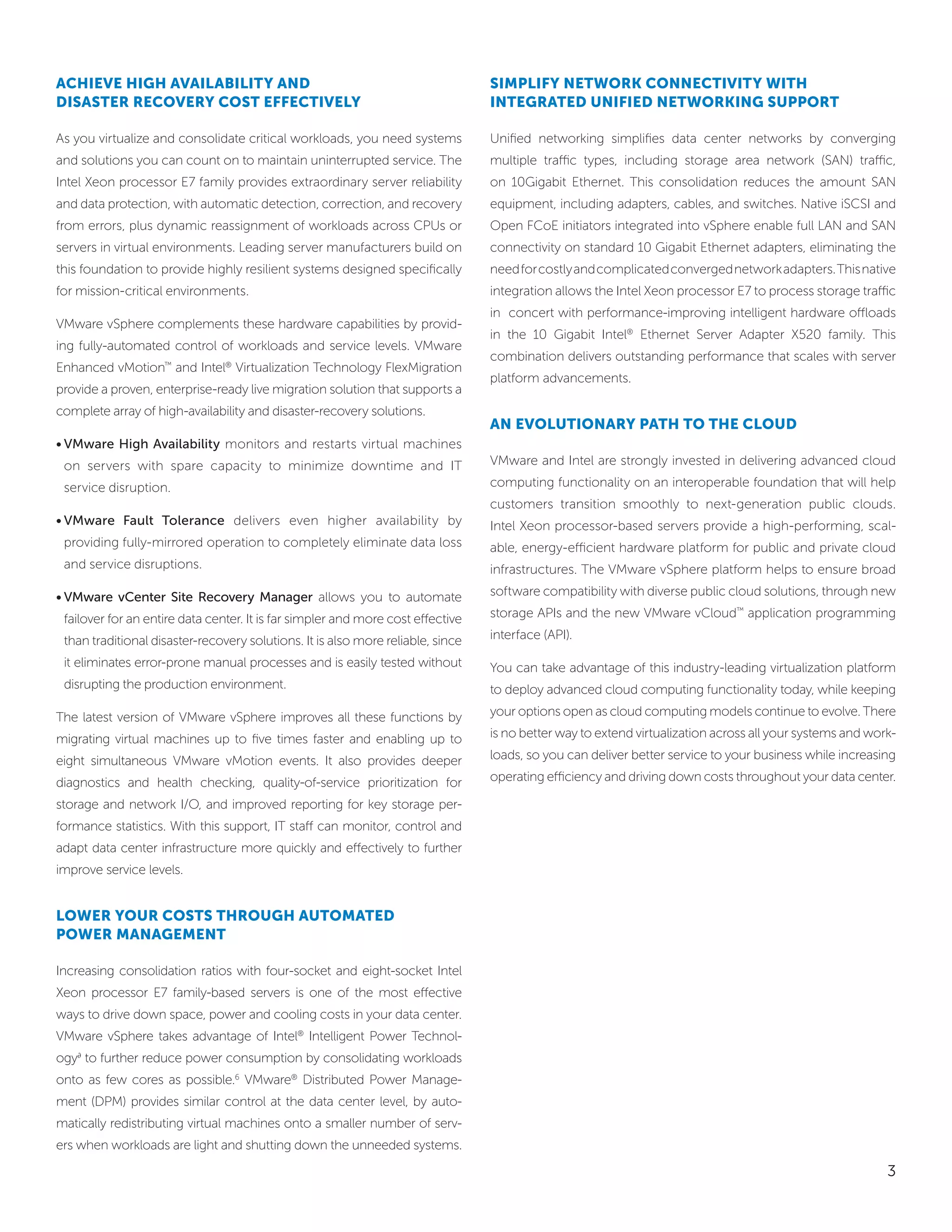 achieVe high aVailability and                                                    SiMPlify network connectiVity with
diSaSter recoVery coSt effectiVely                                               integrated unified networking SuPPort

As you virtualize and consolidate critical workloads, you need systems           Unified networking simplifies data center networks by converging
and solutions you can count on to maintain uninterrupted service. The            multiple traffic types, including storage area network (SAN) traffic,
Intel Xeon processor E7 family provides extraordinary server reliability         on 10Gigabit Ethernet. This consolidation reduces the amount SAN
and data protection, with automatic detection, correction, and recovery          equipment, including adapters, cables, and switches. Native iSCSI and
from errors, plus dynamic reassignment of workloads across CPUs or               Open FCoE initiators integrated into vSphere enable full LAN and SAN
servers in virtual environments. Leading server manufacturers build on           connectivity on standard 10 Gigabit Ethernet adapters, eliminating the
this foundation to provide highly resilient systems designed specifically        need for costly and complicated converged network adapters. This native
for mission-critical environments.                                               integration allows the Intel Xeon processor E7 to process storage traffic
                                                                                 in concert with performance-improving intelligent hardware offloads
VMware vSphere complements these hardware capabilities by provid-
                                                                                 in the 10 Gigabit Intel® Ethernet Server Adapter X520 family. This
ing fully-automated control of workloads and service levels. VMware
                                                                                 combination delivers outstanding performance that scales with server
Enhanced vMotion™ and Intel® Virtualization Technology FlexMigration
                                                                                 platform advancements.
provide a proven, enterprise-ready live migration solution that supports a
complete array of high-availability and disaster-recovery solutions.
                                                                                 an eVolutionary Path to the cloud
• VMware High Availability monitors and restarts virtual machines
 on servers with spare capacity to minimize downtime and IT                      VMware and Intel are strongly invested in delivering advanced cloud

 service disruption.                                                             computing functionality on an interoperable foundation that will help
                                                                                 customers transition smoothly to next-generation public clouds.
• VMware Fault Tolerance delivers even higher availability by                    Intel Xeon processor-based servers provide a high-performing, scal-
 providing fully-mirrored operation to completely eliminate data loss            able, energy-efficient hardware platform for public and private cloud
 and service disruptions.                                                        infrastructures. The VMware vSphere platform helps to ensure broad

• VMware vCenter Site Recovery Manager allows you to automate                    software compatibility with diverse public cloud solutions, through new

 failover for an entire data center. It is far simpler and more cost effective   storage APIs and the new VMware vCloud™ application programming

 than traditional disaster-recovery solutions. It is also more reliable, since   interface (API).

 it eliminates error-prone manual processes and is easily tested without         You can take advantage of this industry-leading virtualization platform
 disrupting the production environment.                                          to deploy advanced cloud computing functionality today, while keeping

The latest version of VMware vSphere improves all these functions by             your options open as cloud computing models continue to evolve. There

migrating virtual machines up to five times faster and enabling up to            is no better way to extend virtualization across all your systems and work-

eight simultaneous VMware vMotion events. It also provides deeper                loads, so you can deliver better service to your business while increasing

diagnostics and health checking, quality-of-service prioritization for           operating efficiency and driving down costs throughout your data center.

storage and network I/O, and improved reporting for key storage per-
formance statistics. With this support, IT staff can monitor, control and
adapt data center infrastructure more quickly and effectively to further
improve service levels.


lower your coStS through autoMated
Power ManageMent

Increasing consolidation ratios with four-socket and eight-socket Intel
Xeon processor E7 family-based servers is one of the most effective
ways to drive down space, power and cooling costs in your data center.
VMware vSphere takes advantage of Intel® Intelligent Power Technol-
ogy∂ to further reduce power consumption by consolidating workloads
onto as few cores as possible.6 VMware® Distributed Power Manage-
ment (DPM) provides similar control at the data center level, by auto-
matically redistributing virtual machines onto a smaller number of serv-
ers when workloads are light and shutting down the unneeded systems.

                                                                                                                                                          3
 
