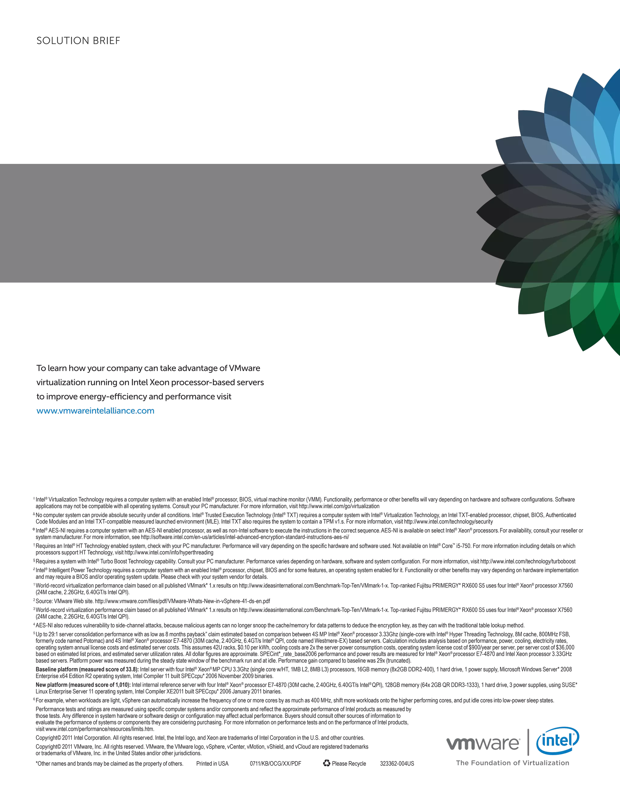 SOLUTION BRIEF




    To learn how your company can take advantage of VMware
    virtualization running on Intel Xeon processor-based servers
    to improve energy-efficiency and performance visit
    www.vmwareintelalliance.com




◊
  Intel® Virtualization Technology requires a computer system with an enabled Intel® processor, BIOS, virtual machine monitor (VMM). Functionality, performance or other benefits will vary depending on hardware and software configurations. Software
  applications may not be compatible with all operating systems. Consult your PC manufacturer. For more information, visit http://www.intel.com/go/virtualization
Δ
  No computer system can provide absolute security under all conditions. Intel® Trusted Execution Technology (Intel® TXT) requires a computer system with Intel® Virtualization Technology, an Intel TXT-enabled processor, chipset, BIOS, Authenticated
  Code Modules and an Intel TXT-compatible measured launched environment (MLE). Intel TXT also requires the system to contain a TPM v1.s. For more information, visit http://www.intel.com/technology/security
Φ
  Intel® AES-NI requires a computer system with an AES-NI enabled processor, as well as non-Intel software to execute the instructions in the correct sequence. AES-NI is available on select Intel® Xeon® processors. For availability, consult your reseller or
  system manufacturer. For more information, see http://software.intel.com/en-us/articles/intel-advanced-encryption-standard-instructions-aes-ni/
†
  Requires an Intel® HT Technology enabled system, check with your PC manufacturer. Performance will vary depending on the specific hardware and software used. Not available on Intel® Core™ i5-750. For more information including details on which
  processors support HT Technology, visit http://www.intel.com/info/hyperthreading
§
  Requires a system with Intel® Turbo Boost Technology capability. Consult your PC manufacturer. Performance varies depending on hardware, software and system configuration. For more information, visit http://www.intel.com/technology/turboboost
∂
  Intel® Intelligent Power Technology requires a computer system with an enabled Intel® processor, chipset, BIOS and for some features, an operating system enabled for it. Functionality or other benefits may vary depending on hardware implementation
  and may require a BIOS and/or operating system update. Please check with your system vendor for details.
1
  World-record virtualization performance claim based on all published VMmark* 1.x results on http://www.ideasinternational.com/Benchmark-Top-Ten/VMmark-1-x. Top-ranked Fujitsu PRIMERGY* RX600 S5 uses four Intel® Xeon® processor X7560
  (24M cache, 2.26GHz, 6.40GT/s Intel QPI).
2
  Source: VMware Web site. http://www.vmware.com/files/pdf/VMware-Whats-New-in-vSphere-41-ds-en.pdf
3
  World-record virtualization performance claim based on all published VMmark* 1.x results on http://www.ideasinternational.com/Benchmark-Top-Ten/VMmark-1-x. Top-ranked Fujitsu PRIMERGY* RX600 S5 uses four Intel® Xeon® processor X7560
  (24M cache, 2.26GHz, 6.40GT/s Intel QPI).
4
  AES-NI also reduces vulnerability to side-channel attacks, because malicious agents can no longer snoop the cache/memory for data patterns to deduce the encryption key, as they can with the traditional table lookup method.
5
  Up to 29:1 server consolidation performance with as low as 8 months payback” claim estimated based on comparison between 4S MP Intel® Xeon® processor 3.33Ghz (single-core with Intel® Hyper Threading Technology, 8M cache, 800MHz FSB,
  formerly code named Potomac) and 4S Intel® Xeon® processor E7-4870 (30M cache, 2.40GHz, 6.4GT/s Intel® QPI, code named Westmere-EX) based servers. Calculation includes analysis based on performance, power, cooling, electricity rates,
  operating system annual license costs and estimated server costs. This assumes 42U racks, $0.10 per kWh, cooling costs are 2x the server power consumption costs, operating system license cost of $900/year per server, per server cost of $36,000
  based on estimated list prices, and estimated server utilization rates. All dollar figures are approximate. SPECint*_rate_base2006 performance and power results are measured for Intel® Xeon® processor E7-4870 and Intel Xeon processor 3.33GHz
  based servers. Platform power was measured during the steady state window of the benchmark run and at idle. Performance gain compared to baseline was 29x (truncated).
  Baseline platform (measured score of 33.8): Intel server with four Intel® Xeon® MP CPU 3.3Ghz (single core w/HT, 1MB L2, 8MB L3) processors, 16GB memory (8x2GB DDR2-400), 1 hard drive, 1 power supply, Microsoft Windows Server* 2008
  Enterprise x64 Edition R2 operating system, Intel Compiler 11 built SPECcpu* 2006 November 2009 binaries.
  New platform (measured score of 1,010): Intel internal reference server with four Intel® Xeon® processor E7-4870 (30M cache, 2.40GHz, 6.40GT/s Intel® QPI), 128GB memory (64x 2GB QR DDR3-1333), 1 hard drive, 3 power supplies, using SUSE*
  Linux Enterprise Server 11 operating system, Intel Compiler XE2011 built SPECcpu* 2006 January 2011 binaries.
6
  For example, when workloads are light, vSphere can automatically increase the frequency of one or more cores by as much as 400 MHz, shift more workloads onto the higher performing cores, and put idle cores into low-power sleep states.
  Performance tests and ratings are measured using specific computer systems and/or components and reflect the approximate performance of Intel products as measured by
  those tests. Any difference in system hardware or software design or configuration may affect actual performance. Buyers should consult other sources of information to
  evaluate the performance of systems or components they are considering purchasing. For more information on performance tests and on the performance of Intel products,
  visit www.intel.com/performance/resources/limits.htm.
  Copyright© 2011 Intel Corporation. All rights reserved. Intel, the Intel logo, and Xeon are trademarks of Intel Corporation in the U.S. and other countries.
  Copyright© 2011 VMware, Inc. All rights reserved. VMware, the VMware logo, vSphere, vCenter, vMotion, vShield, and vCloud are registered trademarks
  or trademarks of VMware, Inc. in the United States and/or other jurisdictions.
    *Other names and brands may be claimed as the property of others.       Printed in USA           0711/KB/OCG/XX/PDF                    Please Recycle         323362-004US                       The Foundation of Virtualization
 