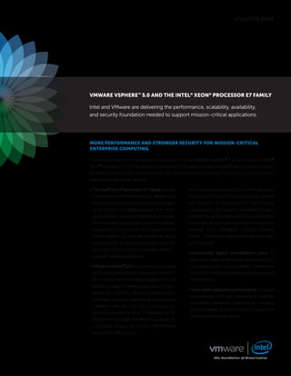 SOLUTION BRIEF




VMware VSPhere™ 5.0 and the intel® Xeon® ProceSSor e7 faMily

Intel and VMware are delivering the performance, scalability, availability,
and security foundation needed to support mission-critical applications.




More PerforMance and Stronger Security for MiSSion-critical
enterPriSe coMPuting

The value of data center virtualization continues to grow. VMware vSphere™ 5.0 running on the Intel®
Xeon® processor E7 family delivers world-record virtualization performance,1 while providing break-
through scalability and high-availability for mission-critical enterprise computing on four-socket,
eight-socket, and larger servers.

• The Intel® Xeon® processor E7 family enables         With VMware vSphere 5.0 and the Intel Xeon
 a generation of more powerful servers that            processor E7 family, IT organizations can extend
 deliver even better performance and scalabil-         the benefits of virtualization, high-density
 ity for mission-critical applications, with higher    consolidation, and dynamic workload manage-
 consolidation ratios and additional improve-          ment across all their applications to achieve data
 ments in data integrity and platform reliability.     center efficiencies that have never before been
 Importantly, this processor family also provides      possible using affordable, industry-standard
 the foundation for stronger security in virtual       servers. This industry-leading virtualization plat-
 environments, so sensitive business data can          form provides:
 be stored and processed on virtual infrastruc-
                                                       • Dramatically higher consolidation ratios to
 ture with greater confidence.
                                                        drive down data center space, power, and cool-
• VMware vSphere™ 5.0 adds to these advantages          ing requirements, reduce related maintenance
 by providing the leading virtualization platform       costs, and improve the utilization of network and
 for running mission-critical applications and          storage ports.
 delivering major improvements in live migration
                                                       • Near-native application performance in a virtual
 speed and flexibility, resource management,
                                                        environment, with the scalability to support
 reliability, compute, networking, and security.
                                                        demanding enterprise applications, including
 Together with the Intel Xeon processor E7
                                                        large databases and high-volume transactional
 family, it provides the ideal IT infrastructure for
                                                        and productivity applications.
 hosting the full range of enterprise applications
 on scalable, reliable, secure, and highly flexible
 data center infrastructure.




                                                                      The Foundation of Virtualization
 