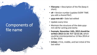 Components of
file name
• Filename = Description of the file (keep it
short)
• v# = Version number (update EVERY TIME
you edit a shared file!)
• yyyy-mm-dd = Date last edited
• Update every time
• Maintain the structure of the date yyyy-
mm-dd for sorting and clarity
• Example: November 14th, 2012 should be
written 2012-11-14, NOT 12-11-14, which
could be misinterpreted as 12 Nov 2014 or
11 Dec 2014.
• Initials = First, middle, and last initial of the
last editor
 