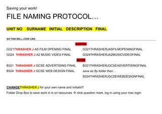 Saving your work!<br />FILE NAMING PROTOCOL…<br />UNIT NO    SURNAME   INITIAL   DESCRIPTION   FINAL<br />SO THIS WILL LOOK LIKE:<br />A LEVEL<br />G321  THRASHER J AS FILM OPENING FINALG321THRASHERJASFILMOPENINGFINAL <br />G324  THRASHER J A2 MUSIC VIDEO FINALG324THRASHERJA2MUSICVIDEOFINAL<br />GCSE<br />B321  THRASHER J GCSE ADVERTISING FINALB321THRASHERJGCSEADVERTISINGFINAL<br />B324  THRASHER J GCSE WEB DESIGN FINALsave as ftp folder then…<br />B324THRASHERJGCSEWEBDESIGNFINAL<br />CHANGE THRASHER J for your own name and initials!!!<br />Folder Drop Box to save work in is on resources  click question mark, log in using your mac login<br />