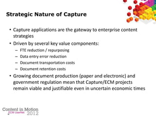 10
Strategic Nature of Capture
• Capture applications are the gateway to enterprise content
strategies
• Driven by several key value components:
– FTE reduction / repurposing
– Data entry error reduction
– Document transportation costs
– Document retention costs
• Growing document production (paper and electronic) and
government regulation mean that Capture/ECM projects
remain viable and justifiable even in uncertain economic times
 