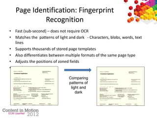 Page Identification: Fingerprint
Recognition
• Fast (sub-second) – does not require OCR
• Matches the patterns of light and dark - Characters, blobs, words, text
lines
• Supports thousands of stored page templates
• Also differentiates between multiple formats of the same page type
• Adjusts the positions of zoned fields
• FindFingerprint Action
• Scanned Image Fingerprint
Comparing
patterns of
light and
dark
 