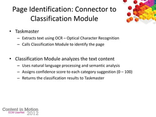 Page Identification: Connector to
Classification Module
• Taskmaster
– Extracts text using OCR – Optical Character Recognition
– Calls Classification Module to identify the page
• Classification Module analyzes the text content
– Uses natural language processing and semantic analysis
– Assigns confidence score to each category suggestion (0 – 100)
– Returns the classification results to Taskmaster
 