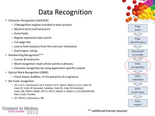Data Recognition
• Character Recognition (OCR/ICR)
– 3 Recognition engines included in base product
– Machine print and hand print
– Zonal fields
– Regular expression text search
– Full page text
– Learns field locations from the end-user interaction
– Dual engine voting
• Handwriting Recognition***
– Cursive & hand print
– Word recognition reads whole words or phrases.
– Improves recognition by using application-specific context
• Optical Mark Recognition (OMR)
– Check boxes, bubbles, or the presence of a signature
• Bar Code recognition
– 1D: 2 of 5, Interleaved 2 of 5, Airline 2 of 5, Matrix, Matrix 2 of 5, Code 32,
Code 39, Code 39 Extended, Codabar, Code 93, Code 93 Extended,
Code 128, EAN13, EAN8, UPC-A, UPC-E, Addon 5, Addon 2, UCC128/EAN128,
Patch Code, PostNet
– 2D: PDF417, Datamatrix, QR
*** additional license required
 