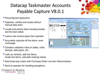 Datacap Taskmaster Accounts
Payable Capture V8.0.1
• Preconfigured application
• Captures, verifies and routes without
manual data entry
• Locate and extract data including header
and line item detail
• Learns new invoice types from operator
• Accurately captures all line items, even
multi-page
• Complex validation rules on dates, math,
lookups, data types, etc.
• Look up vendors, add line items,
locate line items, calculate missing values
• Aids three-way match with Purchase Order Line item Reconciliation
• Send to operator for handling exceptions
 