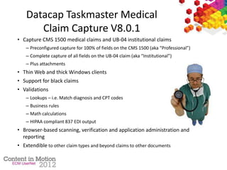 Datacap Taskmaster Medical
Claim Capture V8.0.1
• Capture CMS 1500 medical claims and UB-04 institutional claims
– Preconfigured capture for 100% of fields on the CMS 1500 (aka “Professional”)
– Complete capture of all fields on the UB-04 claim (aka “Institutional”)
– Plus attachments
• Thin Web and thick Windows clients
• Support for black claims
• Validations
– Lookups – i.e. Match diagnosis and CPT codes
– Business rules
– Math calculations
– HIPAA compliant 837 EDI output
• Browser-based scanning, verification and application administration and
reporting
• Extendible to other claim types and beyond claims to other documents
 
