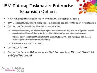 IBM Datacap Taskmaster Enterprise
Expansion Options
• New: Advanced text classification with IBM Classification Module
• IBM Datacap Rulerunner Enterprise – enterprise scalability through virtualization
• Connectors for eMail and Electronic Documents
– Access mail server(s) via Internet Message Access Protocol (IMAP), which is supported by IBM
Lotus Domino, Microsoft Exchange Server, Novell GroupWise, and other mail servers
– Provides ability to convert Microsoft Word, Excel, Outlook, PDF, and multipage TIFF files to
single page TIFF files for capture processing
– Supports extraction of ZIP archives
• Connector for Fax
• Connectors for non-IBM repositories: EMC Documentum, Microsoft SharePoint
and OpenText LiveLink
 