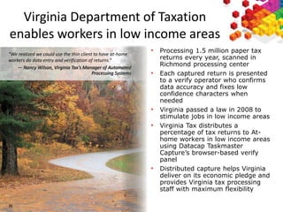 3
8
Virginia Department of Taxation
enables workers in low income areas
“We realized we could use the thin client to have at-home
workers do data entry and verification of returns.”
— Nancy Wilson, Virginia Tax’s Manager of Automated
Processing Systems
• Processing 1.5 million paper tax
returns every year, scanned in
Richmond processing center
• Each captured return is presented
to a verify operator who confirms
data accuracy and fixes low
confidence characters when
needed
• Virginia passed a law in 2008 to
stimulate jobs in low income areas
• Virginia Tax distributes a
percentage of tax returns to At-
home workers in low income areas
using Datacap Taskmaster
Capture’s browser-based verify
panel
• Distributed capture helps Virginia
deliver on its economic pledge and
provides Virginia tax processing
staff with maximum flexibility
38
 