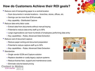 How do Customers Achieve their ROI goals?
• Reduce cost of transporting paper to a central location
– Scan documents in remote locations – branches, stores, offices, etc.
– Savings can be more than $1M annually
– Key capability - Distributed Capture
• Reduce data entry labor costs
– Extract data from documents without manual keying
– Potential to reduce data entry staff up to 90%
– Large organizations can have hundreds of employees performing data entry
– Key capabilities – Rules, Advanced Data Extraction
• Reduce cost of document capture
– Reduce paper sorting and document preparation
– Potential to reduce capture staff up to 50%
– Key capabilities – Rules, Advanced Data Extraction
• Standardize
– Single vendor ECM and Capture solution
– Replace obsolete or costly legacy capture systems
– Reduce license fees, support and maintenance costs
– Eliminate volume-based pricing
 