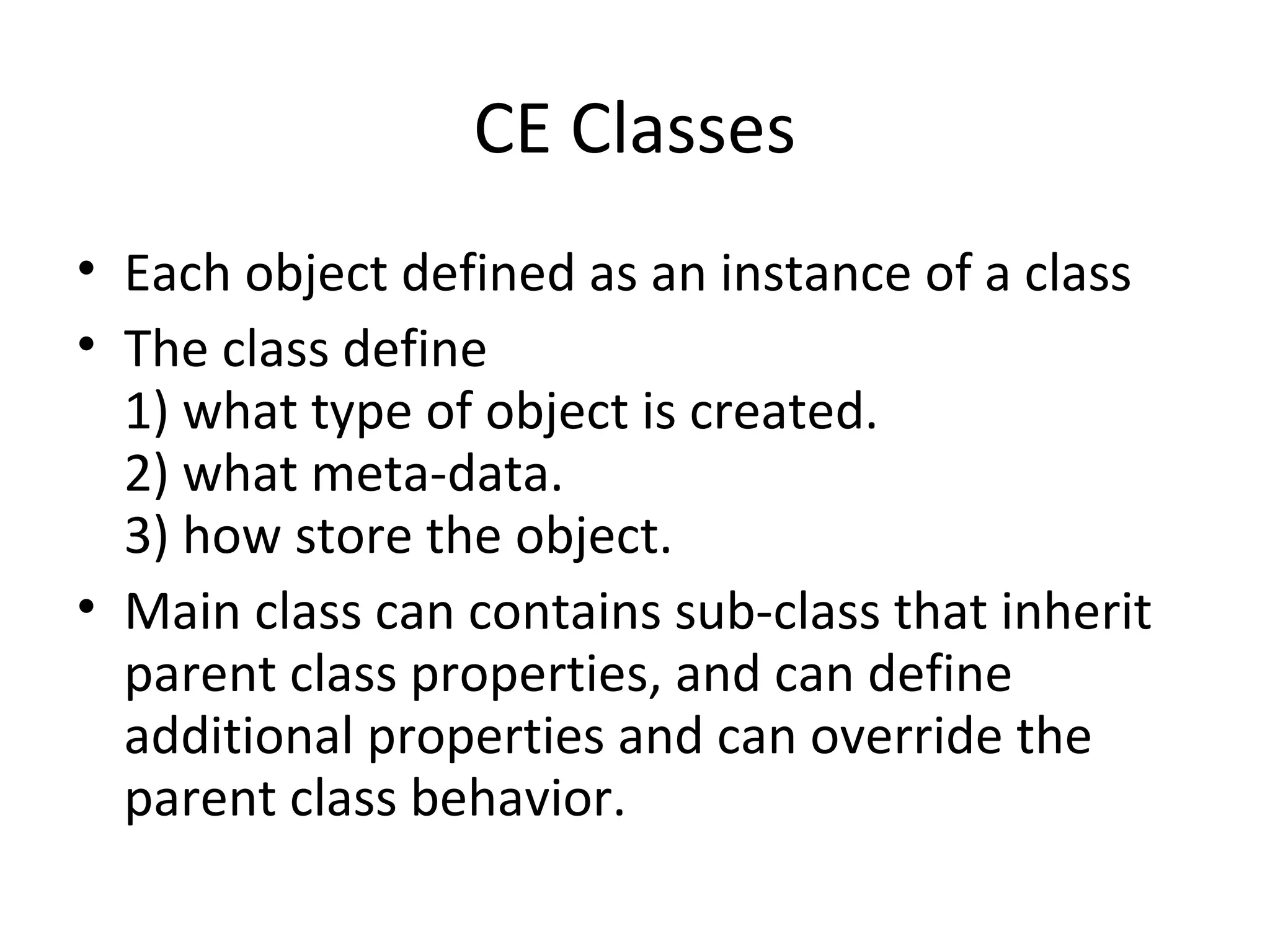 CE Classes
• Each object defined as an instance of a class
• The class define
1) what type of object is created.
2) what meta-data.
3) how store the object.
• Main class can contains sub-class that inherit
parent class properties, and can define
additional properties and can override the
parent class behavior.
 