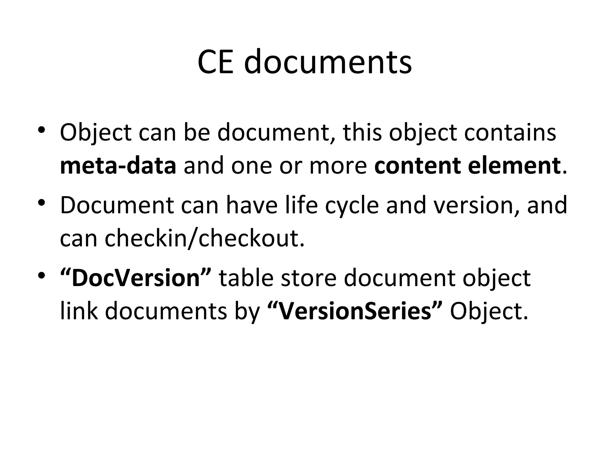 CE documents
• Object can be document, this object contains
meta-data and one or more content element.
• Document can have life cycle and version, and
can checkin/checkout.
• “DocVersion” table store document object
link documents by “VersionSeries” Object.
 