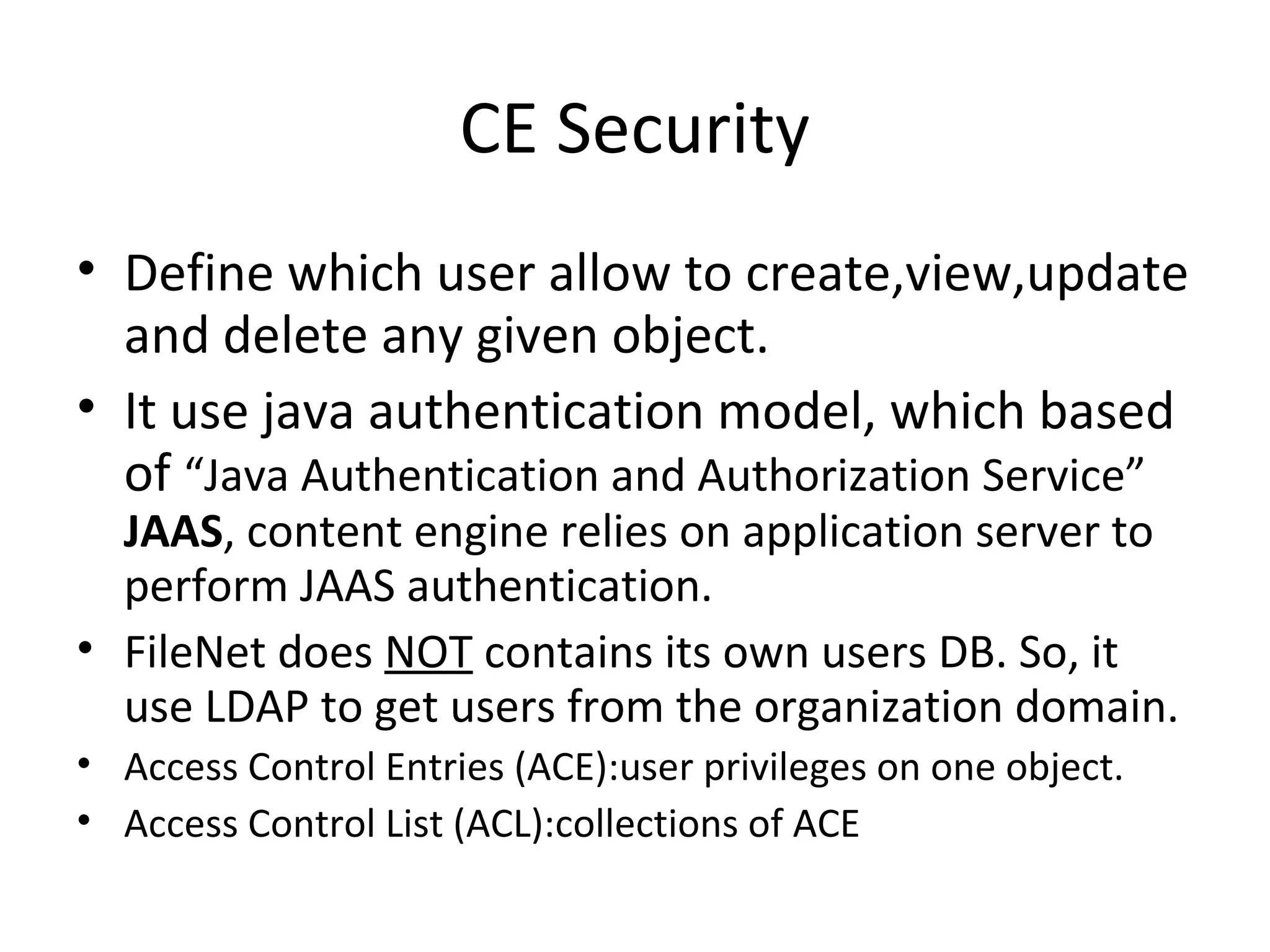 CE Security
• Define which user allow to create,view,update
and delete any given object.
• It use java authentication model, which based
of “Java Authentication and Authorization Service”
JAAS, content engine relies on application server to
perform JAAS authentication.
• FileNet does NOT contains its own users DB. So, it
use LDAP to get users from the organization domain.
• Access Control Entries (ACE):user privileges on one object.
• Access Control List (ACL):collections of ACE
 