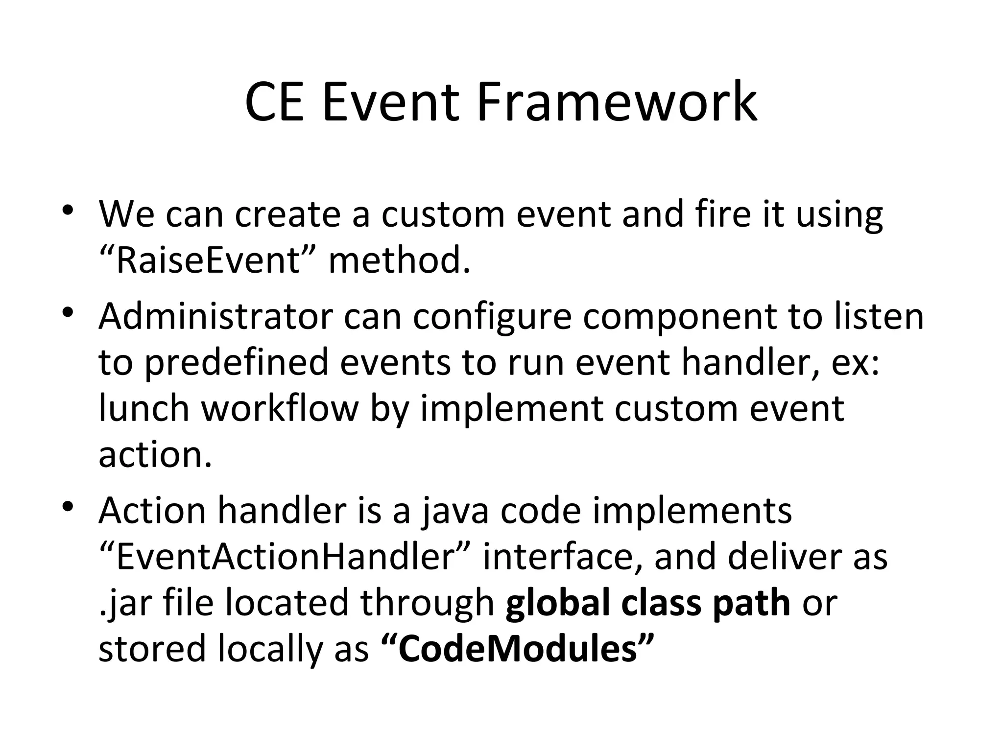 CE Event Framework
• We can create a custom event and fire it using
“RaiseEvent” method.
• Administrator can configure component to listen
to predefined events to run event handler, ex:
lunch workflow by implement custom event
action.
• Action handler is a java code implements
“EventActionHandler” interface, and deliver as
.jar file located through global class path or
stored locally as “CodeModules”
 