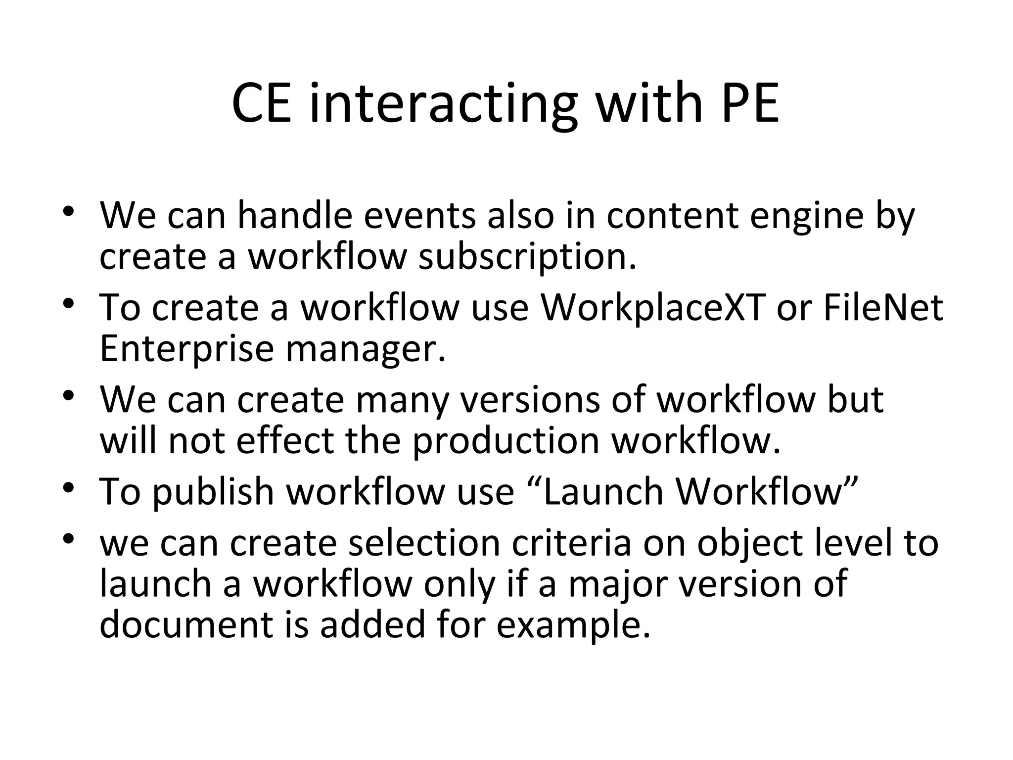 CE interacting with PE
• We can handle events also in content engine by
create a workflow subscription.
• To create a workflow use WorkplaceXT or FileNet
Enterprise manager.
• We can create many versions of workflow but
will not effect the production workflow.
• To publish workflow use “Launch Workflow”
• we can create selection criteria on object level to
launch a workflow only if a major version of
document is added for example.
 