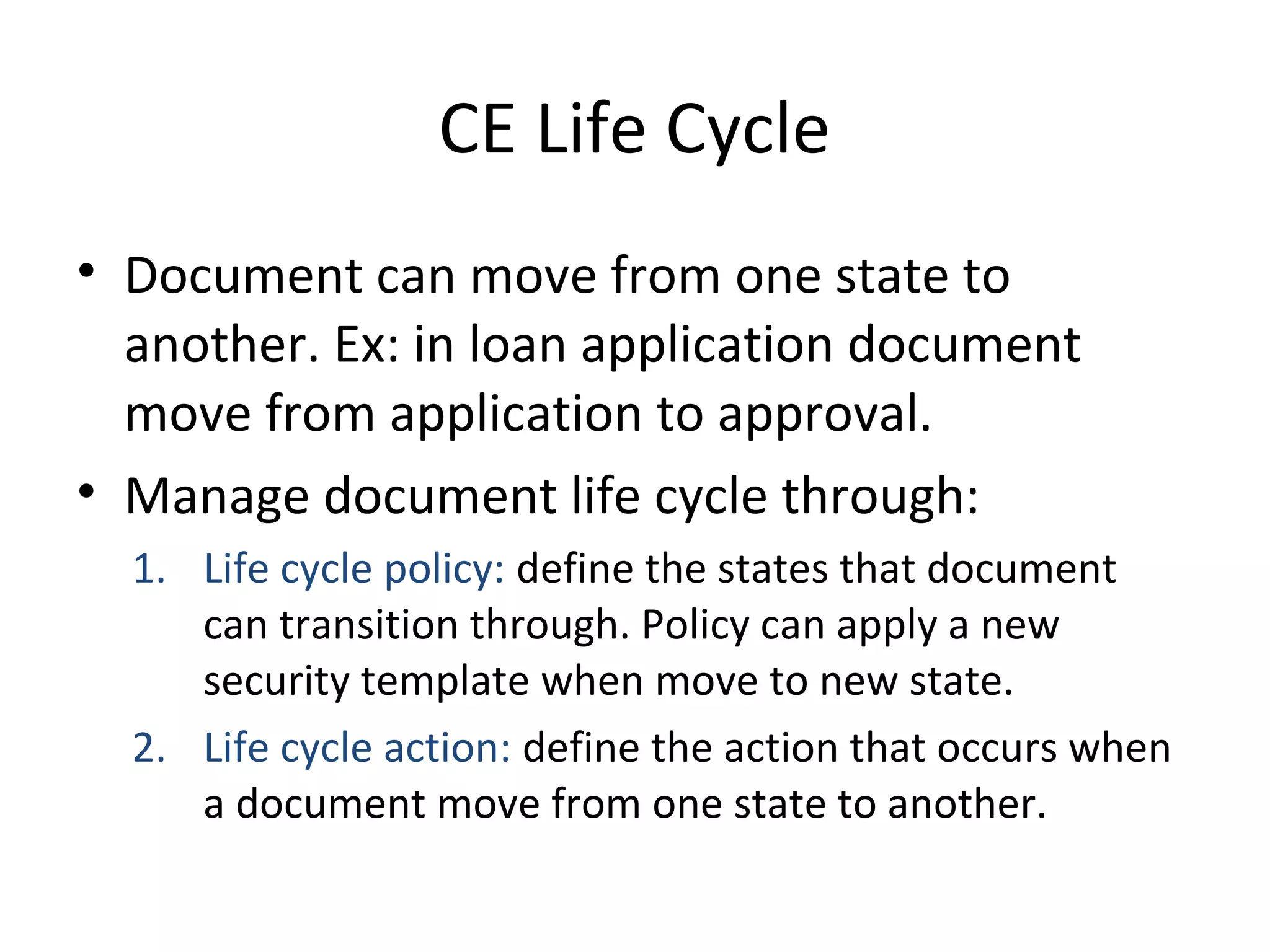 CE Life Cycle
• Document can move from one state to
another. Ex: in loan application document
move from application to approval.
• Manage document life cycle through:
1. Life cycle policy: define the states that document
can transition through. Policy can apply a new
security template when move to new state.
2. Life cycle action: define the action that occurs when
a document move from one state to another.
 