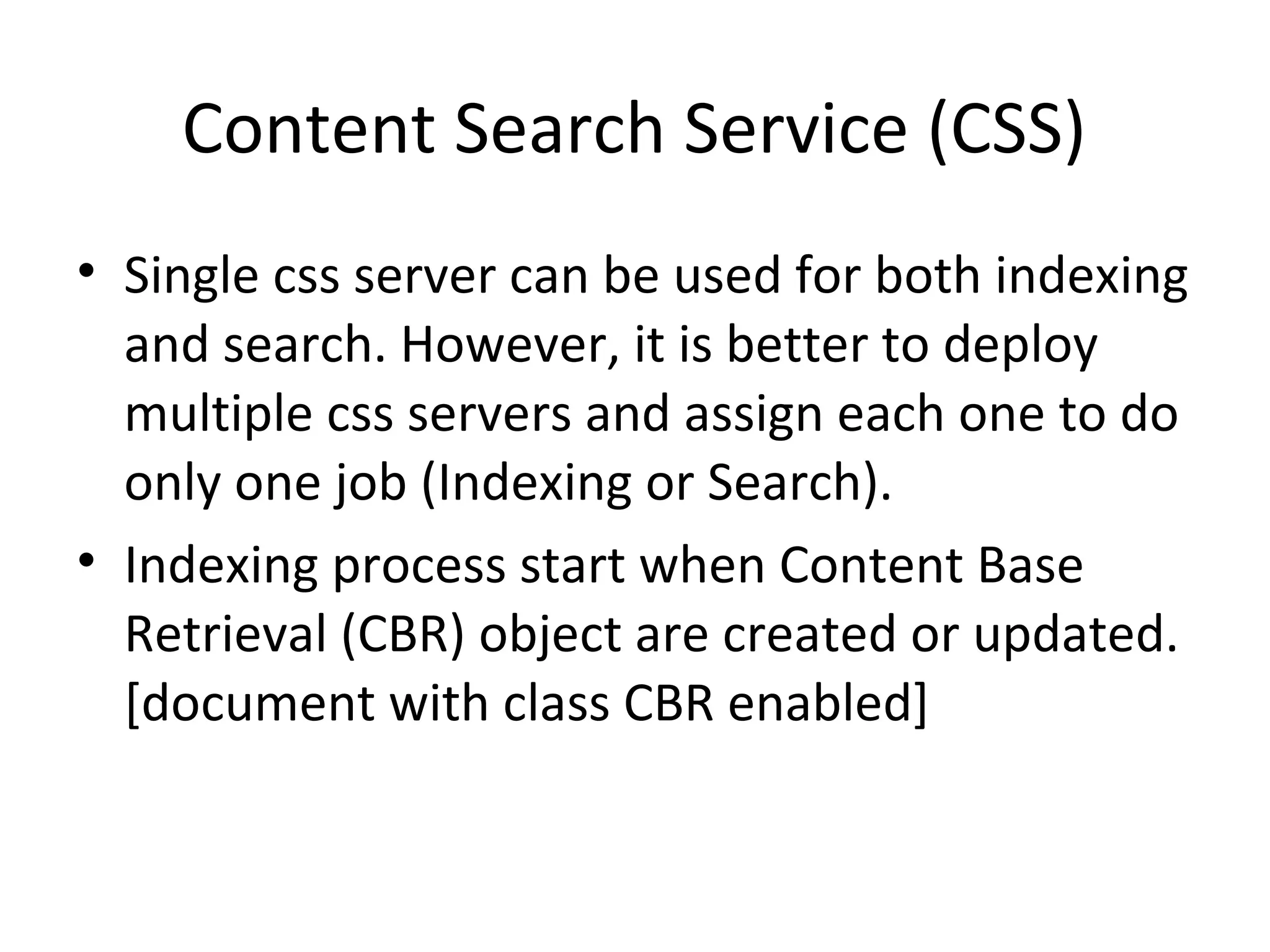 Content Search Service (CSS)
• Single css server can be used for both indexing
and search. However, it is better to deploy
multiple css servers and assign each one to do
only one job (Indexing or Search).
• Indexing process start when Content Base
Retrieval (CBR) object are created or updated.
[document with class CBR enabled]
 