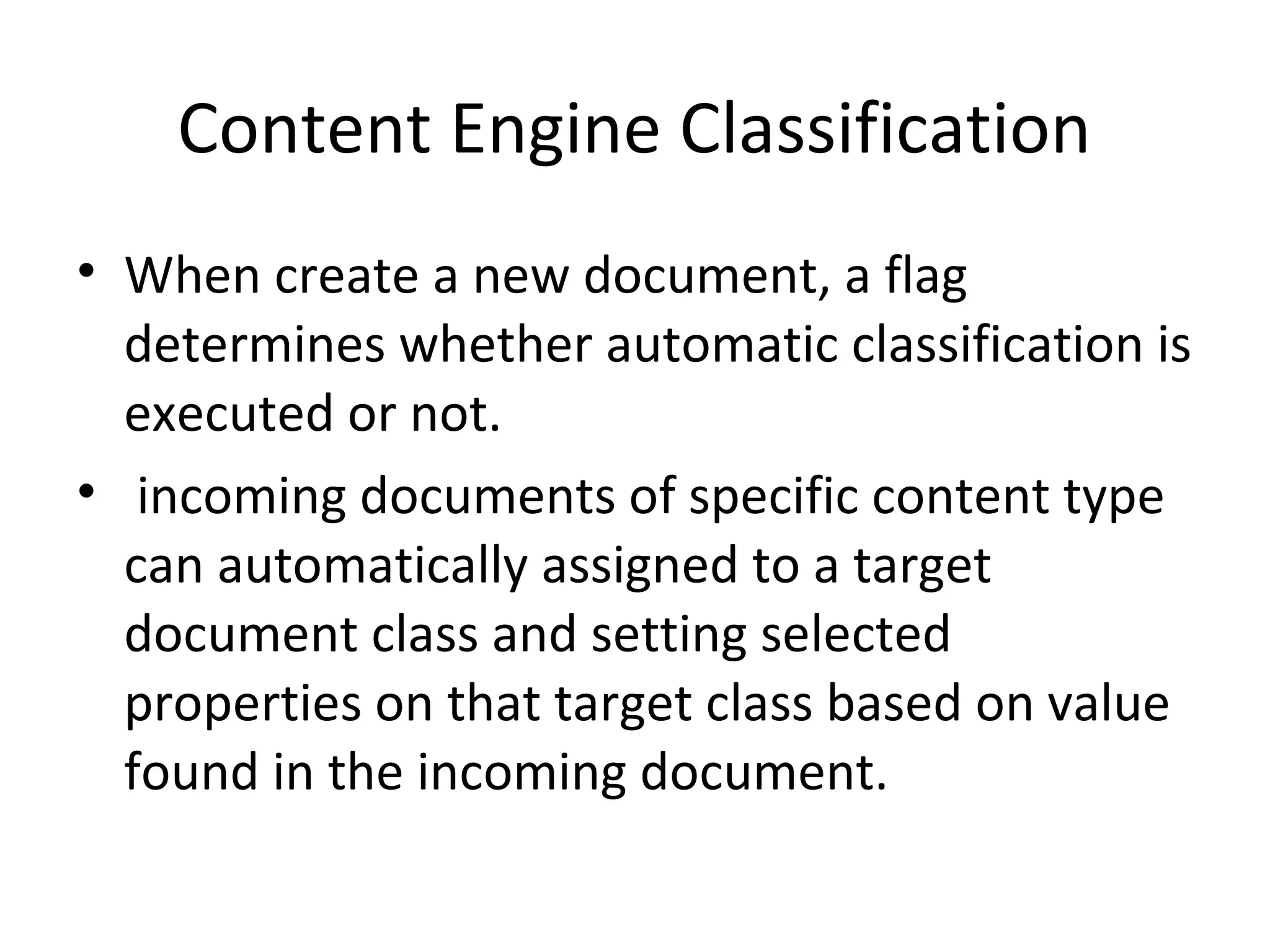 Content Engine Classification
• When create a new document, a flag
determines whether automatic classification is
executed or not.
• incoming documents of specific content type
can automatically assigned to a target
document class and setting selected
properties on that target class based on value
found in the incoming document.
 