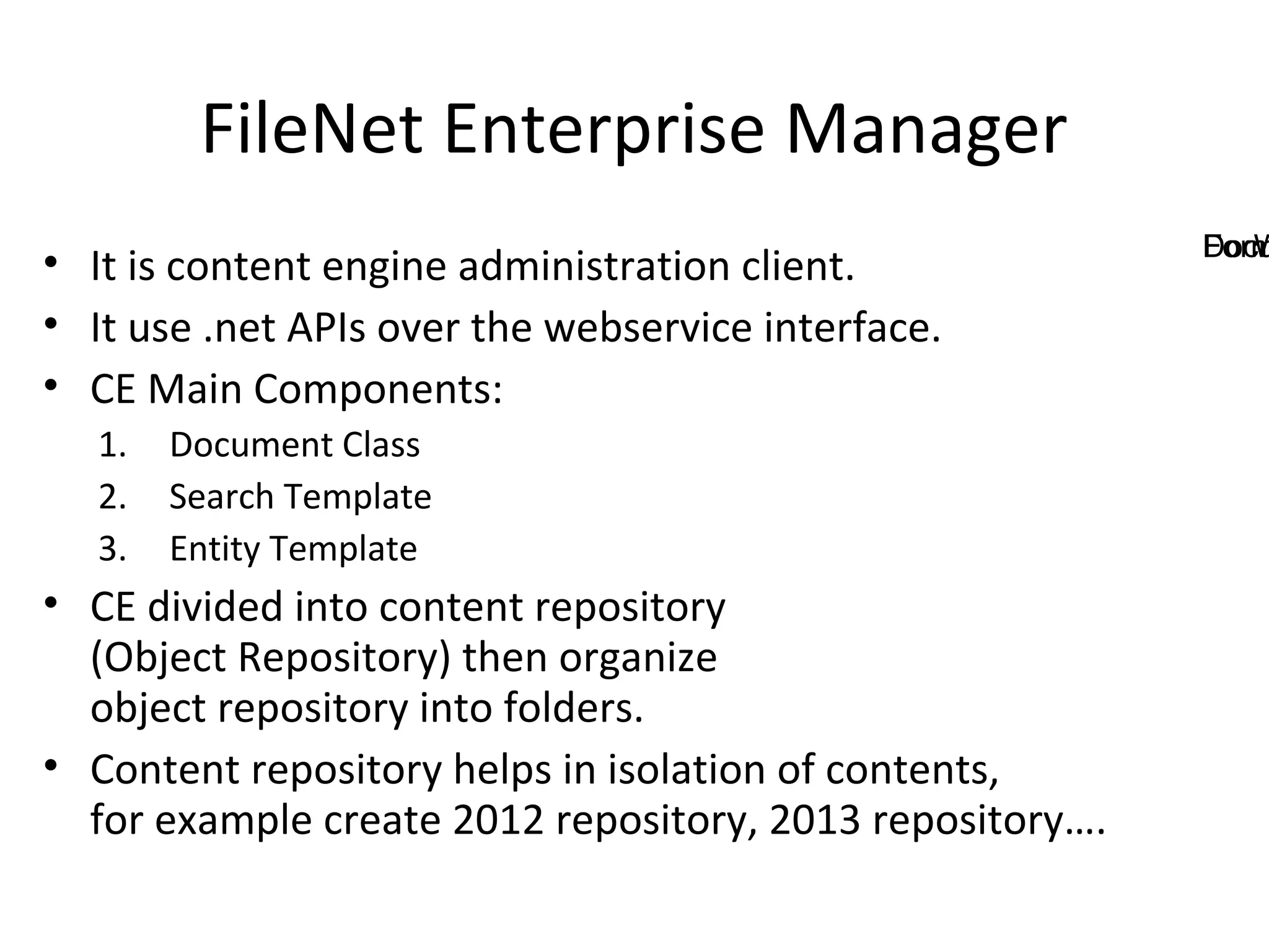 FileNet Enterprise Manager
• It is content engine administration client.
• It use .net APIs over the webservice interface.
• CE Main Components:
1. Document Class
2. Search Template
3. Entity Template
• CE divided into content repository
(Object Repository) then organize
object repository into folders.
• Content repository helps in isolation of contents,
for example create 2012 repository, 2013 repository….
DocuFormW
 