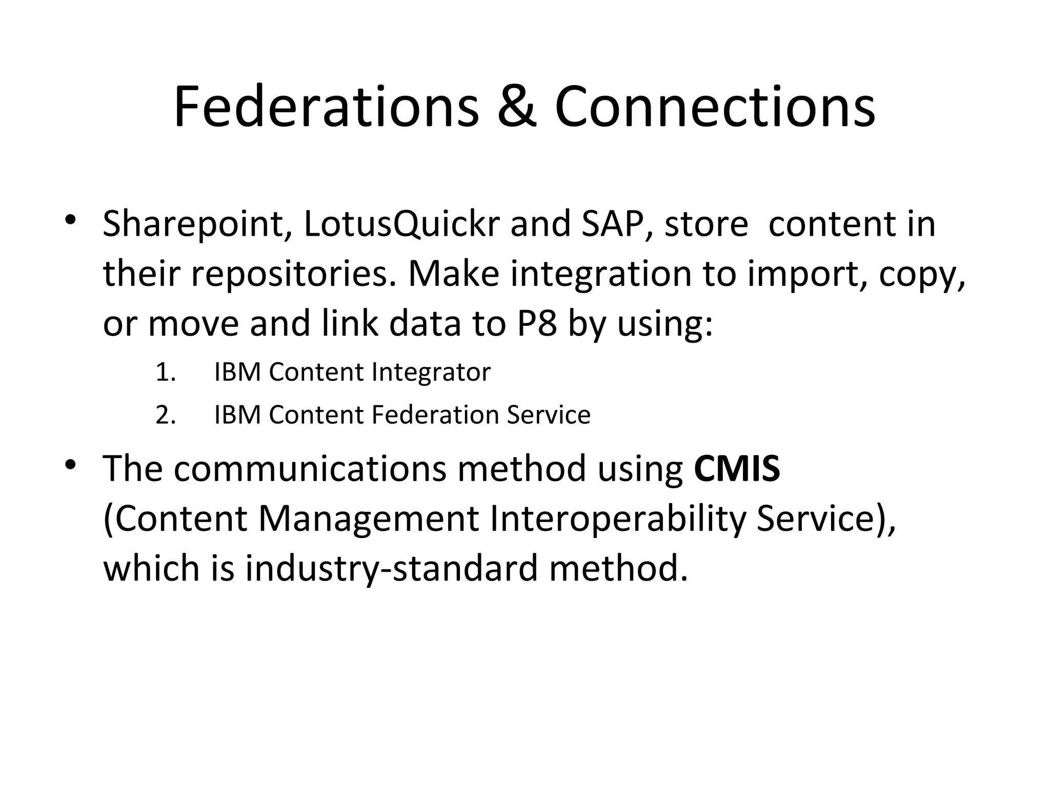 Federations & Connections
• Sharepoint, LotusQuickr and SAP, store content in
their repositories. Make integration to import, copy,
or move and link data to P8 by using:
1. IBM Content Integrator
2. IBM Content Federation Service
• The communications method using CMIS
(Content Management Interoperability Service),
which is industry-standard method.
 